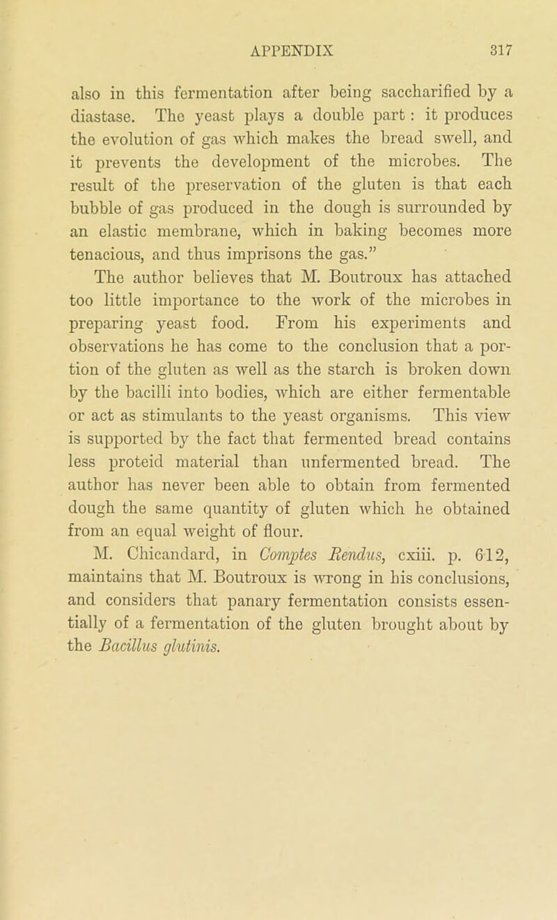 also in this fermentation after being saccharified by a diastase. The yeast plays a double part: it produces the evolution of gas Avhich makes the bread swell, and it prevents the development of the microbes. The result of the preservation of the gluten is that each bubble of gas produced in the dough is surrounded by an elastic membrane, which in baking becomes more tenacious, and thus imprisons the gas.” The author believes that M. Boutroux has attached too little importance to the work of the microbes in preparing yeast food. From his experiments and observations he has come to the conclusion that a por- tion of the gluten as well as the starch is broken down by the bacilli into bodies, which are either fermentable or act as stimulants to the yeast organisms. This view is supported by the fact that fermented bread contains less proteid material than unfermented bread. The author has never been able to obtain from fermented dough the same quantity of gluten which he obtained from an equal weight of flour. M. Ghicandard, in Gomptes Renclus, cxiii. p. 612, maintains that M. Boutroux is wrong in his conclusions, and considers that panary fermentation consists essen- tially of a fermentation of the gluten brought about by the Bacillus glutinis.
