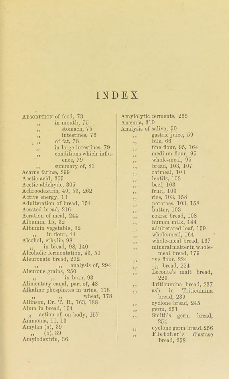 INDEX Absorption of food, 73 ,, in mouth, 75 ,, stomach, 75 ,, intestines, 76 ,, of fat, 7 8 ,, in large intestines, 79 ,, conditions'which influ- ence, 79 ,, summary of, 81 Acarus farinse, 299 Acetic acid, 305 Acetic aldehyde, 305 Achroodextrin, 40, 53, 262 Active energy, 13 Adulteration of bread, 154 Aerated bread, 216 Aeration of meal, 244 Albumin, 15, 32 Albumin vegetable, 32 ,, in flour, 44 Alcohol, ethylic, 98 ,, in bread, 98, 140 Alcoholic fermentation, 43, 50 Aleuronate bread, 292 ,, ,, analysis of, 294 Aleurone grains, 250 ,, ,, in bran, 93 Alimentary canal, part of, 48 Alkaline phosphates in urine, 118 ,, ,, wheat, 178 Allinson, Dr. T. R„ 163, 188 Alum in bread, 154 „ action of, on body, 157 Ammonia, 11, 13 Amylan (a), 39 „ (b), 39 Amylodextrin, 36 Amylolytic ferments, 265 Anaemia, 310 Analysis of saliva, 50 ,, gastric juice, 59 ,, bile, 66 ,, fine flour, 95, 164 ,, medium flour, 95 ,, whole-meal, 95 ,, bread, 103, 107 ,, oatmeal, 103 ,, lentils, 103 ,, beef, 103 ,, fruit, 103 ,, rice, 103, 158 ,, potatoes, 103, 158 ,, butter, 103 ,, coarse bread, 108 ,, human milk, 144 ,, adulterated loaf, 159 ,, whole-meal, 164 ,, whole-meal bread, 167 ,, mineral matter in whole- meal bread, 179 ,, rye flour, 224 ,, ,, bread, 224 ,, Leconte’s malt bread, 229 ,, Tritieumina bread, 237 ,, ash in Tritieumina bread, 239 ,, cyclone bread, 245 ,, germ, 251 ,, Smith’s germ bread, 254 ,, cyclone germ bread, 256 „ Fletcher’s diastase bread, 258