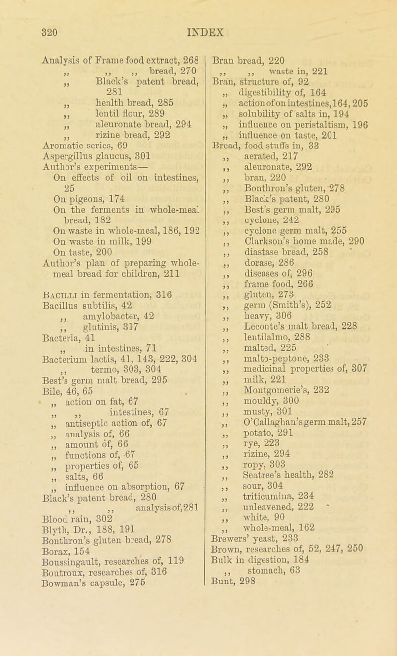 Analysis of Frame food extract, 268 ,, ,, ,, bread, 270 ,, Black’s patent bread, 281 ,, health bread, 285 ,, lentil flour, 289 ,, aleuronate bread, 294 ,, rizine bread, 292 Aromatic series, 69 Aspergillus glaueus, 301 Author’s experiments— On effects of oil on intestines, 25 On pigeons, 174 On the ferments in whole-meal bread, 182 On waste in whole-meal, 186, 192 On waste in milk, 199 On taste, 200 Author’s plan of preparing whole- meal bread for children, 211 Bacilli in fermentation, 316 Bacillus subtilis, 42 ,, amylobacter, 42 ,, glutinis, 317 Bacteria, 41 „ in intestines, 71 Bacterium lactis, 41, 143, 222, 304 ,, termo, 303, 304 Best’s germ malt bread, 295 Bile, 46, 65 „ action on fat, 67 ,, ,, intestines, 67 „ antiseptic action of, 67 „ analysis of, 66 „ amount of, 66 „ functions of, -67 „ properties of, 65 „ salts, 66 „ influence on absorption, 67 Black’s patent bread, 280 ,, ,, analysis of,281 Blood rain, 302 Blyth, Dr., 188, 191 Bonthron’s gluten bread, 278 Borax, 154 Boussingault, researches of, 119 Boutroux, researches of, 316 Bowman’s capsule, 275 Bran bread, 220 ,, ,, waste in, 221 Bran, structure of, 92 „ digestibility of, 164 „ action of onintestines,164,205 „ solubility of salts in, 194 „ influence on peristaltism, 196 „ influence on taste, 201 Bread, food stuffs in, 33 ,, aerated, 217 ,, aleuronate, 292 ,, bran, 220 ,, Bouthron’s gluten, 278 ,, Black’s patent, 280 ,, Best’s germ malt, 295 ,, cyclone, 242 ,, cyclone germ malt, 255 ,, Clarkson’s home made, 290 ,, diastase bread, 258 ,, clorase, 286 ,, diseases of, 296 ,, frame food, 266 ,, gluten, 273 ,, germ (Smith’s), 252 ,, heavy, 306 ,, Leconte’s malt bread, 228 ,, lentilalmo, 288 ,, malted, 225 ,, malto-peptone, 233 ,, medicinal properties of, 307 ,, milk, 221 ,, Montgomerie’s, 232 ,, mouldy, 300 ,, musty, 301 ,, O’Callaghan’sgerm malt, 257 ,, potato, 291 „ rye, 223 ,, rizine, 294 ,, ropy, 303 ,, Seatree’s health, 282 ,, sour, 304 ,, triticumina, 234 ,, unleavened, 222 ,, white, 90 ,, whole-meal, 162 Brewers’ yeast, 233 Brown, researches of, 52, 247, 250 Bulk in digestion, 184 ,, stomach, 63 Bunt, 298