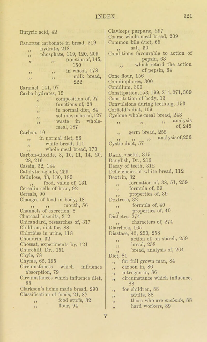 Butyric acid, 42 Calcium carbonate in bread, 219 ,, hydrate, 218 ,, phosphate, 119, 120, 209 „ ,, function of, 145, 150 ,, ,, in wheat, 178 ,, ,, milk bread, 222 Caramel, 141, 97 Carbo-hydrates, 15 ,, composition of, 27 ,, functions of, 28 ,, in normal diet, 84 ,, soluble, in bread, 127 ,, waste in whole- meal, 187 Carbon, 10 ,, in normal diet, 86 ,, white bread, 111 ,, whole-meal bread, 170 Carbon-dioxide, 8, 10, 11, 14, 20, 28, 216 Casein, 32, 144 Catalytic agents, 259 Cellulose, 33, 130, 185 ,, food, value of, 131 Cerealin cells of bran, 92 Cereals, 90 Changes of food in body, 18 ,, ,, mouth, 56 Channels of excretion, 8 Charcoal biscuits, 312 Chicandard, researches of, 317 Children, diet for, 88 Chlorides in urine, 118 Chondrin, 32 Chossat, experiments by, 121 Churchill, Dr., 151 Chyle, 78 Chyme, 65, 195 Circumstances which influence absorption, 79 Circumstances which influence diet, 88 Clarkson’s home made bread, 290 Classification of foods, 21, 87 ,, food stuffs, 32 ,, flour, 94 Claviceps purpura, 297 Coarse whole-meal bread, 209 Common bile duct, 65 ,, salt, 30 Conditions favourable to action of pepsin, 63 ,, which retard the action of pepsin, 64 Cone flour, 156 Conidiophores, 300 Conidium, 300 Constipation, 153,199, 214,271,309 Constitution of body, 13 Convulsions during teething, 153 Corfield’s diet, 109 Cyclone whole-meal bread, 243 „ „ ,, analysis of, 245 ,, germ bread, 255 ,, ,, ,, analysis of,256 Cystic duct, 57 Data, useful, 315 Dauglish, Dr., 216 Decay of teeth, 312 Deficiencies of white bread, 112 Dextrin, 32 ,, formation of, 38, 51, 259 ,, formula of, 39 ,, properties of, 39 Dextrose, 32 ,, formula of, 40 ,, properties of, 40 Diabetes, 274 ,, characters of, 274 Diarrhoea, 165 Diastase, 43, 250, 258 ,, action of, on starch, 259 ,, bread, 258 ,, bread, analysis of, 264 Diet, 81 „ for full grown man, 84 „ carbon in, 86 ,, nitrogen in, 86 „ circumstance which influence, 88 „ for children, 88 „ adults, 88 „ those who are encienle, 88 „ hard workers, 89 Y