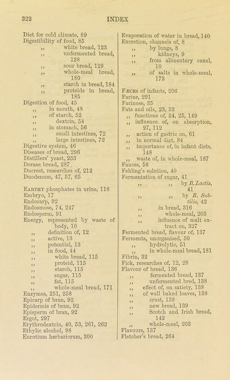 Diet for cold climate, 89 Digestibility of food, 85 ,, white bread, 123 ,, unfermented bread, 128 ,, sour bread, 129 ,, whole-meal bread, 180 ,, starch in bread, 184 ,, proteids in bread, 185 Digestion of food, 45 ,, in mouth, 48 ,, of starch, 52 ,, dextrin, 54 ,, in stomach, 56 ,, small intestines, 72 ,, large intestines, 72 Digestive system, 46 Diseases of bread, 296 Distillers’ yeast, 233 Dorase bread, 287.. Ducrest, researches of, 212 Duodenum, 47, 57, 65 Earthy phosphates in urine, 118 Embryo, 17 Endocarp, 92 Endosmose, 74, 247 Endosperm, 91 Energy, represented by waste of body, 10 ,, definition of, 12 ,, active, 13 ,, potential, 13 ,, in food, 44 ,, white bread, 115 ,, proteid, 115 ,, starch, 115 ,, sugar, 115 „ fat, 115 ,, whole-meal bread, 171 Enzymes, 251, 258 Epicarp of bran, 92 Epidermis of bran, 92 Episperm of bran, 92 Ergot, 297 Erythrodextrin, 40, 53, 261, 262 Ethylic alcohol, 98 Eurotium herbariorum, 300 Evaporation of water in bread, 140 Excretion, channels of, 8 „ by lungs, 8 ,, kidneys, 9 ,, from alimentary canal, 10 ,, of salts in whole-meal, 173 Flecks of infants, 206 Farine, 291 Farinose, 35 Fats and oils, 23, 33 ,, functions of, 24, 25, 149 ,, influence, of, on absorption, 27, 112 ,, action of gastric on, 61 ,, in normal diet, 84 ,, importance of, in infant diets, 148 ,, waste of, in whole-meal, 187 Fauces, 56 Fehling’s solution, 40 Fermentation of sugar, 41 ,, ,, by B.Lactis, 41 ,, ,, by B. Sub- lilis, 42 ,, in bread, 316 ,, whole-meal, 203 ,, influence of malt ex- tract on, 327 Fermented bread, flavour of, 137 Ferments, unorganised, 50 ,, hydrolytic, 51 ,, in whole-meal bread, 181 Fibrin, 32 Fick, researches of, 12, 28 Flavour of bread, 136 ,, fermented bread, 137 ,, unfermented bred, 138 ,, effect of, on satiety, 138 ,, of well baked loaves, 138 ,, crust, 139 ,, new bread, 139 ,, Scotch and Irish bread, 142 ,, wliole-meal, 203 Flavours, 137 Fletcher’s bread, 264