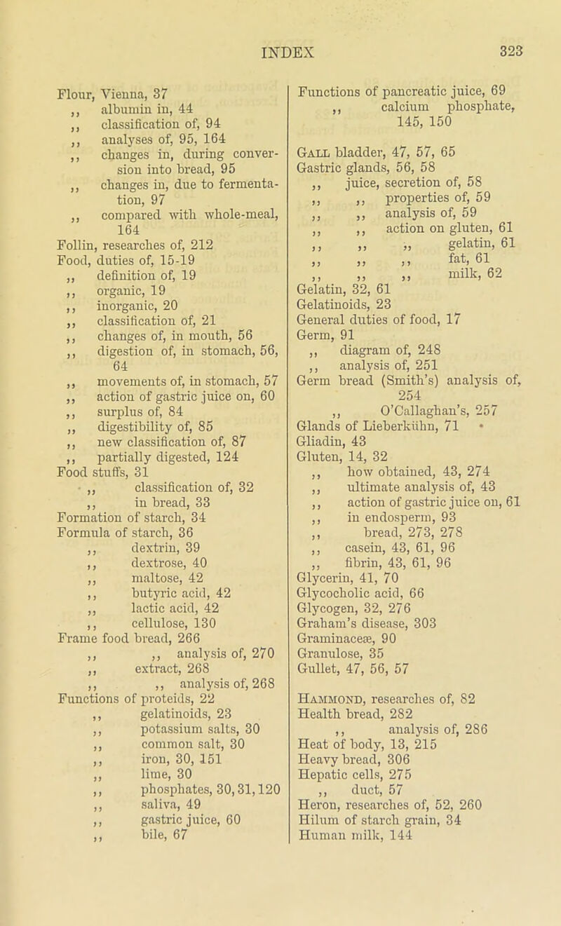 Flour, Vienna, 37 ,, albumin in, 44 ,, classification of, 94 ,, analyses of, 95, 164 ,, changes in, during conver- sion into bread, 95 ,, changes in, due to fermenta- tion, 97 ,, compared -with whole-meal, 164 Follin, researches of, 212 Food, duties of, 15-19 ,, definition of, 19 ,, organic, 19 ,, inorganic, 20 ,, classification of, 21 ,, changes of, in mouth, 56 ,, digestion of, in stomach, 56, 64 ,, movements of, in stomach, 57 ,, action of gastric juice on, 60 ,, surplus of, 84 ,, digestibility of, 85 ,, new classification of, 87 ,, partially digested, 124 Food stuffs, 31 • ,, classification of, 32 ,, in bread, 33 Formation of starch, 34 Formula of starch, 36 ,, dextrin, 39 ,, dextrose, 40 ,, maltose, 42 ,, butyric acid, 42 ,, lactic acid, 42 ,, cellulose, 130 Frame food bread, 266 ,, ,, analysis of, 270 ,, extract, 268 ,, ,, analysis of, 268 Functions of proteids, 22 ,, gelatinoids, 23 ,, potassium salts, 30 ,, common salt, 30 ,, iron, 30, 151 ,, lime, 30 ,, phosphates, 30,31,120 ,, saliva, 49 ,, gastric juice, 60 ,, bile, 67 Functions of pancreatic juice, 69 ,, calcium phosphate, 145, 150 Gall bladder, 47, 57, 65 Gastric glands, 56, 58 ,, juice, secretion of, 58 ,, ,, properties of, 59 ,, ,, analysis of, 59 ,, ,, action on gluten, 61 ,, ,, „ gelatin, 61 „ ,, ,, fat, 61 ,, ,, ,, milk, 62 Gelatin, 32, 61 Gelatinoids, 23 General duties of food, 17 Germ, 91 ,, diagram of, 24S ,, analysis of, 251 Germ bread (Smith’s) analysis of, 254 ,, O’Callaghan’s, 257 Glands of Lieberkiihn, 71 • Gliadin, 43 Gluten, 14, 32 ,, how obtained, 43, 274 ,, ultimate analysis of, 43 ,, action of gastric juice on, 61 ,, in endosperm, 93 ,, bread, 273, 278 ,, casein, 43, 61, 96 ,, fibrin, 43, 61, 96 Glycerin, 41, 70 Glycocholic acid, 66 Glycogen, 32, 276 Graham’s disease, 303 Graminacese, 90 Granidose, 35 Gullet, 47, 56, 57 Hammond, researches of, 82 Health bread, 282 ,, analysis of, 286 Heat of body, 13, 215 Heavy bread, 306 Hepatic cells, 275 ,, duct, 57 Heron, researches of, 52, 260 Hilum of starch grain, 34 Human milk, 144