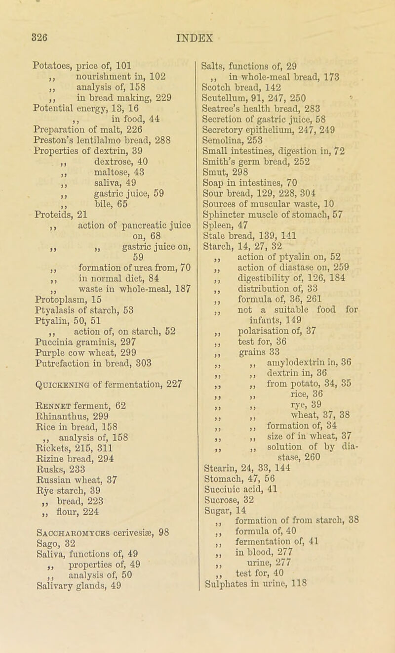 Potatoes, price of, 101 ,, nourishment in, 102 ,, analysis of, 158 ,, in bread making, 229 Potential energy, 13, 16 ,, in food, 44 Preparation of malt, 226 Preston’s lentilalmo bread, 288 Properties of dextrin, 39 ,, dextrose, 40 ,, maltose, 43 ,, saliva, 49 ,, gastric juice, 59 ,, bile, 65 Proteids, 21 ,, action of pancreatic juice on, 68 ,, ,, gastric juice on, 59 ,, formation of urea from, 70 ,, in normal diet, 84 ,, waste in whole-meal, 187 Protoplasm, 15 Ptyalasis of starch, 53 Ptyalin, 50, 51 ,, action of, on starch, 52 Puccinia graminis, 297 Purple cow wheat, 299 Putrefaction in bread, 303 Quickening of fermentation, 227 Rennet ferment, 62 Rhinanthus, 299 Rice in bread, 158 ,, analysis of, 158 Rickets, 215, 311 Rizine bread, 294 Rusks, 233 Russian wheat, 37 Rye starch, 39 ,, bread, 223 ,, flour, 224 Sacchakomyces cerivesiiB, 98 Sago, 32 Saliva, functions of, 49 ,, properties of, 49 ,, analysis of, 50 Salivary glands, 49 Salts, functions of, 29 ,, in whole-meal bread, 173 Scotch bread, 142 Scutellum, 91, 247, 250 Seatree’s health bread, 283 Secretion of gastric juice, 58 Secretory epithelium, 247, 249 Semolina, 253 Small intestines, digestion in, 72 Smith’s germ bread, 252 Smut, 298 Soap in intestines, 70 Sour bread, 129, 228, 304 Sources of muscular waste, 10 Sphincter muscle of stomach, 57 Spleen, 47 Stale bread, 139, 111 Starch, 14, 27, 32 ,, action of ptyalin on, 52 ,, action of diastase on, 259 ,, digestibility of, 126, 184 ,, distribution of, 33 ,, formula of, 36, 261 ,, not a suitable food for infants, 149 ,, polarisation of, 37 ,, test for, 36 ,, grains 33 ,, ,, amylodextrin in, 36 ,, ,, dextrin in, 36 ,, ,, from potato, 34, 35 ,, „ rice, 36 ,, rye, 39 ,, ,, wheat, 37, 38 ,, ,, formation of, 34 ,, ,, size of in wheat, 37 ,, „ solution of by dia- stase, 260 Stearin, 24, 33, 144 Stomach, 47, 56 Succinic acid, 41 Sucrose, 32 Sugar, 14 ,, formation of from starch, 38 ,, formula of, 40 ,, fermentation of, 41 ,, in blood, 277 ,, urine, 277 ,, test for, 40 Sulphates in urine, 118