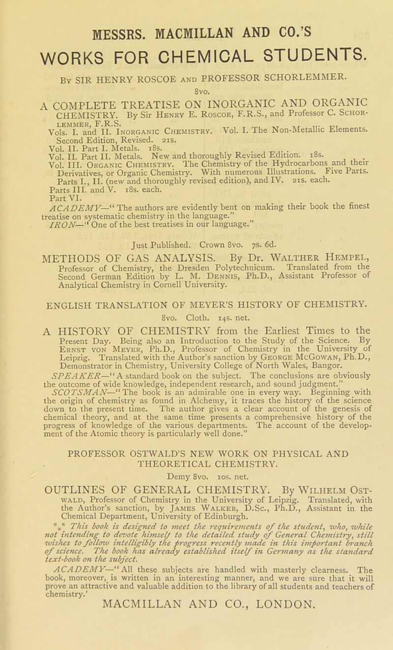 MESSRS. MACMILLAN AND CO.’S WORKS FOR CHEMICAL STUDENTS. By SIR HENRY ROSCOE and PROFESSOR SCHORLEMMER. 8vo. A COMPLETE TREATISE ON INORGANIC AND ORGANIC CHEMISTRY. By Sir Henry E. Roscoe, F.R.S., and Professor C. Schor- LEMMER, F.R.S. Vols. I. and II. Inorganic Chemistry. Vol. I. The Non-Metalhc Elements. Second Edition, Revised. 21s. Vol. II. Part I. Metals. 18s. . Vol. II. Part II. Metals. New and thoroughly Revised Edition. 18s. . Vol. III. Organic Chemistry. The Chemistry of the Hydrocarbons and their Derivatives, or Organic Chemistry. With numerous Illustrations. Five Parts. Parts I., II. (new and thoroughly revised edition), and IV. 21s. each. Parts III. and V. 18s. each. Part VI. ACADEMY—' The authors are evidently bent on making their book the finest treatise on systematic chemistry in the language.” IRON— One of the best treatises in our language.” Just Published. Crown 8vo. 7s. 6d. METHODS OF GAS ANALYSIS. By Dr. Walther Hempel, Professor of Chemistry, the Dresden Polytechnicum. Translated from the Second German Edition by L. M. Dennis, Ph.D., Assistant Professor of Analytical Chemistry in Cornell University. ENGLISH TRANSLATION OF MEYER’S HISTORY OF CHEMISTRY. 8vo. Cloth. 14s. net. A HISTORY OF CHEMISTRY from the Earliest Times to the Present Day. Being also an Introduction to the Study of the Science. By Ernst von Meyer, Ph.D., Professor of Chemistry in the University of Leipzig. Translated with the Author’s sanction by George McGowan, Ph.D., Demonstrator in Chemistry, University College of North Wales, Bangor. SPEAKER—“A standard book on the subject. The conclusions are obviously the outcome of wide knowledge, independent research, and sound judgment.” SCOTSMAN—“The book is an admirable one in everyway. Beginning with the origin of chemistry as found in Alchemy, it traces the history of the science down to the present time. The author gives a clear account of the genesis of chemical theory, and at the same time presents a comprehensive history of the progress of knowledge of the various departments. The account of the develop- ment of the Atomic theory is particularly well done.” PROFESSOR OSTWALD’S NEW WORK ON PHYSICAL AND THEORETICAL CHEMISTRY. Demy 8vo. 10s. net. OUTLINES OF GENERAL CHEMISTRY. By Wilhelm Ost- wald, Professor of Chemistry in the University of Leipzig. Translated, with the Author’s sanction, by James Walker, D.Sc., Ph.D., Assistant in the Chemical Department, University of Edinburgh. *** This book is designed to meet the requirements of the student, who, while not intending to dimote himself to the detailed study of General Chemistry, still wishes to follcnu intelligibly the progress recently made in this important bra-nch of science. The book has already established itself in Germany as the standard text-book on the subject. ACADEMY—“All these subjects are handled with masterly clearness. The book, moreover, is written in an interesting manner, and we are sure that it will prove an attractive and valuable addition to the library of all students and teachers of chemistry.’ MACMILLAN AND CO., LONDON.