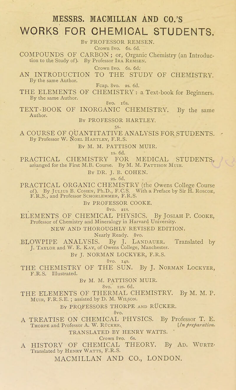 WORKS FOR CHEMICAL STUDENTS. By PROFESSOR REMSEN. Crown 8vo. 6s. 6d. COMPOUNDS OP' CARBON ; or, Organic Chemistry (an Introduc- tion to the Study of). By Professor Ira Remsen. Crown 8vo. 6s. 6d; AN INTRODUCTION TO THE STUDY OF CHEMISTRY. By the same Author. Fcap. 8vo. 2s. 6d. THE ELEMENTS OF CHEMISTRY: a Text-book for Beginners. By the same Author. 8vo. 16s. TEXT-BOOK OF INORGANIC CHEMISTRY. By the same Author. By PROFESSOR HARTLEY. 5s- A COURSE OF QUANTITATIVE ANALYSIS FOR STUDENTS. By Professor W. Noel Hartley, F.R.S. By M. M. PATTISON MUIR, is. 6d. PRACTICAL CHEMISTRY FOR MEDICAL STUDENTS, arranged for the First M.B. Course. By M. M. Pattison Muir. By DR. J. B. COHEN. 2S. 6d. PRACTICAL ORGANIC CHEMISTRY (the Owens College Course of). By Julius B. Cohen, Ph.D., F.C.S. With a Preface by Sir H. Roscoe, F.R..S., and Professor Schorlemmer, F.R.S. By PROFESSOR COOKE. 8vo. 2IS. ELEMENTS OF CHEMICAL PHYSICS. By Josiah P. Cooke, Professor of Chemistry and Mineralogy in Harvard University. NEW AND THOROUGHLY REVISED EDITION. Nearly Ready. 8vo. BLOWPIPE ANALYSIS. By J. Landauer. Translated by J. Taylor and W. E. Kay, of Owens College, Manchester. By J. NORMAN LOCICYER, F.R.S. 8vo. 14s. THE CHEMISTRY OF THE SUN. By J. Norman Lockyer, F.R.S. Illustrated. By M. M. PATTISON MUIR. 8vo. 12s. 6d. THE ELEMENTS OF THERMAL CHEMISTRY. By M. M. P. Muir, F.R.S.E. ; assisted by D. M. Wilson. By PROCESSORS THORPE and RUCKER. 8vo. A TREATISE ON CHEMICAL PHYSICS. By Professor T. E. Thorpe and Professor A. W. Rucker.. [Inpreparation. TRANSLATED BY HENRY WATTS. ' Crown 8vo. 6s. A HISTORY OF CHEMICAL THEORY. By Ad. Wurtz- Translated by Henry Watts, F.R.S.