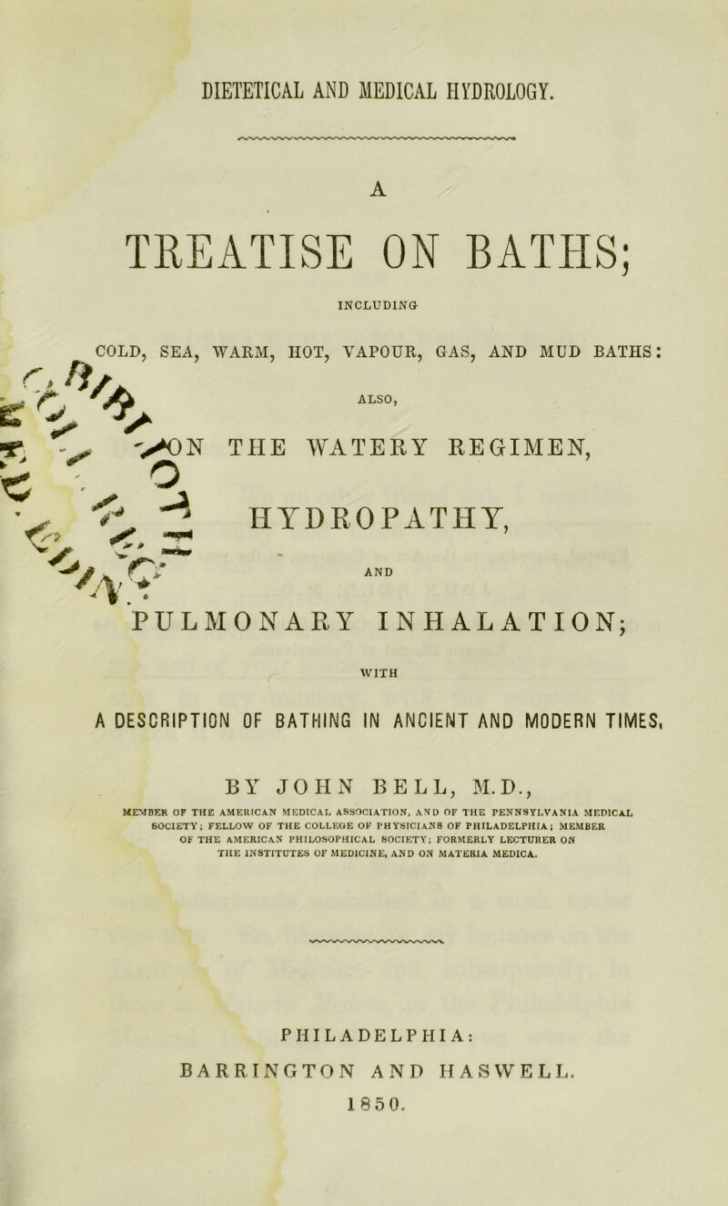 DIETETICAL AND MEDICAL HYDROLOGY. TREATISE ON BATHS; INCLUDING COLD, SEA, WARM, HOT, VAPOUR, GAS, AND MUD BATHS 0 ALSO, >^N THE WATERY REGIMEN, HYDROPATHY, c -A.* AND PULMONAHY INHALATION; WITH A DESCRIPTION OF BATHING IN ANCIENT AND MODERN TIMES. BY JOHN BELL, M.D., MEMBER OF THE AMERICAN MEDICAL ASSOCIATION, AND OF THE PENNSYLVANIA MEDICAL SOCIETY; FELLOW OF THE COLLEGE OF PHYSICIANS OF PHILADELPHIA; MEMBER OF THE AMERICAN PHILOSOPHICAL SOCIETY; FORMERLY LECTURER ON THE INSTITUTES OF MEDICINE, AND ON MATERIA MEDICA. PHILADELPHIA: BARRINGTON AND HASVVELL. 1850.