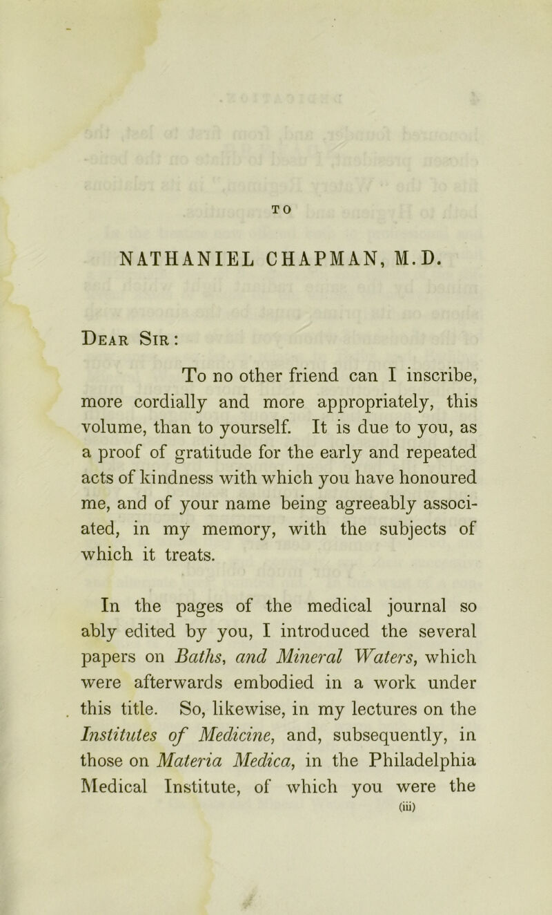 TO NATHANIEL CHAPMAN, M.D. Dear Sir : To no other friend can I inscribe, more cordially and more appropriately, this volume, than to yourself. It is due to you, as a proof of gratitude for the early and repeated acts of kindness with which you have honoured me, and of your name being agreeably associ- ated, in my memory, with the subjects of which it treats. In the pages of the medical journal so ably edited by you, I introduced the several papers on Baths, and Mineral Waters, which were afterwards embodied in a work under this title. So, likewise, in my lectures on the Institutes of Medicine, and, subsequently, in those on Materia Medica, in the Philadelphia Medical Institute, of which you were the