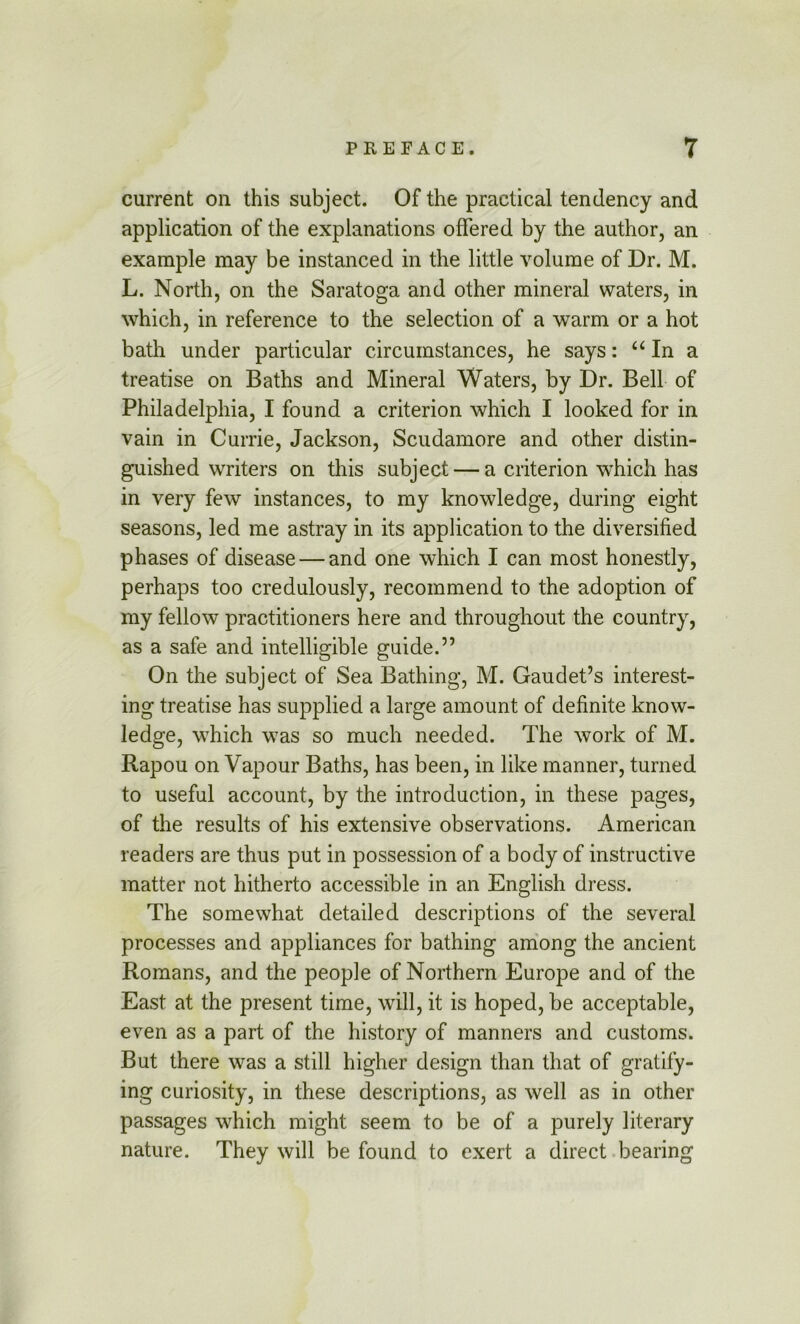 current on this subject. Of the practical tendency and application of the explanations offered by the author, an example may be instanced in the little volume of Dr. M. L. North, on the Saratoga and other mineral waters, in which, in reference to the selection of a warm or a hot bath under particular circumstances, he says: ‘‘In a treatise on Baths and Mineral Waters, by Dr. Bell of Philadelphia, I found a criterion which I looked for in vain in Currie, Jackson, Scudamore and other distin- guished writers on this subject — a criterion which has in very few instances, to my knowledge, during eight seasons, led me astray in its application to the diversified phases of disease — and one which I can most honestly, perhaps too credulously, recommend to the adoption of my fellow practitioners here and throughout the country, as a safe and intelligible guide.” On the subject of Sea Bathing, M. Gaudet’s interest- ing treatise has supplied a large amount of definite know- ledge, which was so much needed. The work of M. Rapou on Vapour Baths, has been, in like manner, turned to useful account, by the introduction, in these pages, of the results of his extensive observations. American readers are thus put in possession of a body of instructive matter not hitherto accessible in an English dress. The somewhat detailed descriptions of the several processes and appliances for bathing among the ancient Romans, and the people of Northern Europe and of the East at the present time, will, it is hoped, be acceptable, even as a part of the history of manners and customs. But there was a still higher design than that of gratify- ing curiosity, in these descriptions, as well as in other passages which might seem to be of a purely literary nature. They will be found to exert a direct bearing