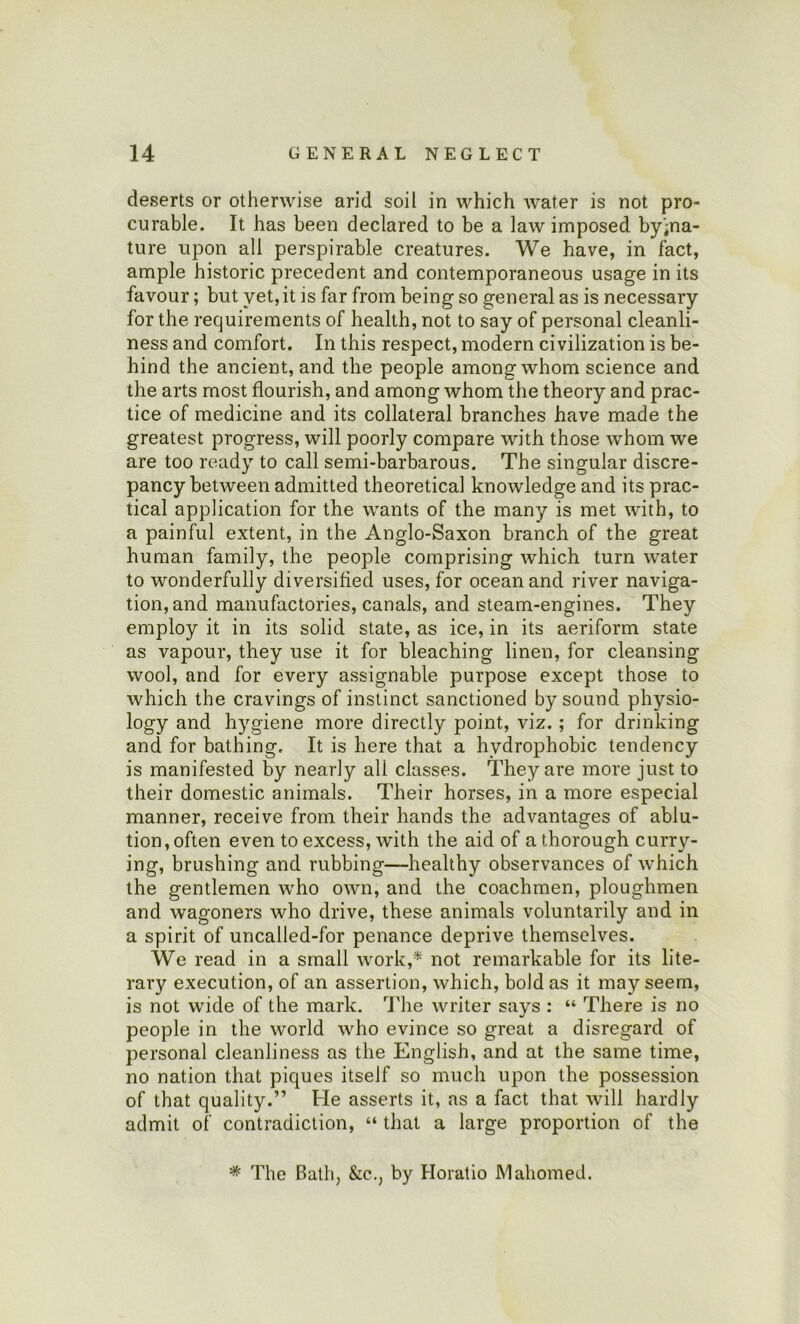 deserts or otherwise arid soil in which water is not pro- curable. It has been declared to be a law imposed byina- ture upon all perspirable creatures. We have, in fact, ample historic precedent and contemporaneous usage in its favour; but yet,it is far from being so general as is necessary for the requirements of health, not to say of personal cleanli- ness and comfort. In this respect, modern civilization is be- hind the ancient, and the people among whom science and the arts most flourish, and among whom the theory and prac- tice of medicine and its collateral branches have made the greatest progress, will poorly compare with those whom we are too ready to call semi-barbarous. The singular discre- pancy between admitted theoretical knowledge and its prac- tical application for the wants of the many is met with, to a painful extent, in the Anglo-Saxon branch of the great human family, the people comprising which turn water to wonderfully diversified uses, for ocean and river naviga- tion, and manufactories, canals, and steam-engines. They employ it in its solid state, as ice, in its aeriform state as vapour, they use it for bleaching linen, for cleansing wool, and for every assignable purpose except those to which the cravings of instinct sanctioned by sound physio- logy and hygiene more directly point, viz.; for drinking and for bathing. It is here that a hydrophobic tendency is manifested by nearly all classes. They are more just to their domestic animals. Their horses, in a more especial manner, receive from their hands the advantages of ablu- tion , often even to excess, with the aid of a thorough curry- ing, brushing and rubbing—healthy observances of which the gentlemen who own, and the coachmen, ploughmen and wagoners who drive, these animals voluntarily and in a spirit of uncalled-for penance deprive themselves. We read in a small work,* not remarkable for its lite- rary execution, of an assertion, which, bold as it may seem, is not wide of the mark. The writer says : “ There is no people in the world who evince so great a disregard of personal cleanliness as the English, and at the same time, no nation that piques itself so much upon the possession of that quality.” He asserts it, as a fact that will hardly admit of contradiction, “ that a large proportion of the * The Bath, &c., by Horatio Mahomed.