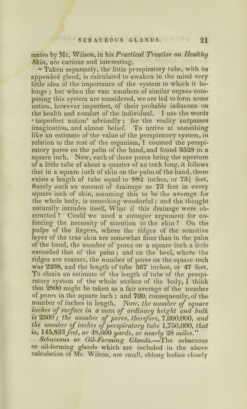 mates by Mr. Wilson, in his Practical Treatise on Healthy Skin, are curious and interesting. “ Taken separately, the little perspiratory tube, with its appended gland, is calculated to awaken in the mind very little idea of the importance of the system to which it be- longs ; but when the vast numbers of similar organs com- posing this system are considered, we are led to form some notion, however imperfect, of their probable influence on the health and comfort of the individual. I use the words ‘ imperfect notion’ advisedly; for the reality surpasses imagination, and almost belief. To arrive at something like an estimate of the value of the perspiratory system, in relation to the rest of the organism, I counted the perspi- ratory pores on the palm of the hand, and found 3528 in a square inch. Now, each of these pores being the aperture of a little tube of about a quarter of an inch long, it follows that in a square inch of skin on the palm of the hand, there exists a length of tube equal to 882 inches, or 73^ feet. Surely such an amount of drainage as 73 feet in every square inch of skin, assuming this to be the average for the whole body, is something wonderful; and the thought naturally intrudes itself. What if this drainage were ob- structed ? Could we need a stronger argument for en- forcing the necessity of attention to the skin ? On the pulps of the fingers, where the ridges of the sensitive layer of the true skin are somewhat finer than in the palm of the hand, the number of pores on a square inch a little exceeded that of the palm; and on the heel, where the ridges are coarser, the number of pores on the square inch was 2268, and the length of tube 567 inches, or 47 feet. To obtain an estimate of the length of tube of the perspi- ratory system of the whole surface of the body, I think that 2800 might be taken as a fair average of the number of pores in the square inch ; and 700, consequently, of the number of inches in length. Now, the number of square inches of surface in a man of ordinary height and bulk is 2500 ; the number of pores, therefore, 7,000,000, and the number of inches of perspiratory tube 1,750,000, that is, 145,833or 48,600 yards, or nearly 28 milesP Sebaceous or Oil-Forming Glands.—The sebaceous or oil-forming glands which are included in the above calculation of Mr. Wilson, are small, oblong bodies closely