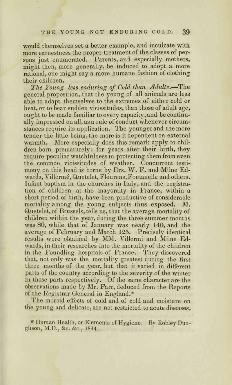 would themselves set a better example, and inculcate with more earnestness the proper treatment of the classes of per- sons just enumerated. Parents, and especially mothers, might then, more generally, be induced to adopt a more rational, one might say a more humane fashion of clothing their children. The Young less enduring of Cold than Jidults.—The general proposition, that the young of all animals are less able to adapt themselves to the extremes of either cold or heat, or to bear sudden vicissitudes, than those of adult age, ought to be made familiar to every capacity, and be continu- ally impressed on all, as a rule of conduct whenever circum- stances require its application. The younger and the more tender the little being, the more is it dependent on external warmth. More especially does this remark apply to chil- dren born prematurely: for years after their birth, they require peculiar watchfulness in protecting them from even the common vicissitudes of weather. Concurrent testi- mony on this head is borne by Drs, W. F. and Milne Ed- wards, Villerme,Gluetelet, Flourens,Fontanelle and others. Infant baptism in the churches in Italy, and the registra- tion of children at the mayoralty in France, within a short period of birth, have been productive of considerable mortality among the young subjects thus exposed. M. Gluetelet, of Brussels, tells us, that the average mortality of children within the year, during the three summer months was 80, while that of January was nearly 140, and the average of Februaiy and March 125. Precisely identical results were obtained by MM. Villermi and Milne Ed- wards, in their researches into the mortality of the children in the Foundling hospitals of France. They discovered that, not only was the mortality greatest during the first three months of the year, but that it varied in different parts of the country according to the severity of the winter in those parts respectively. Of the same character are the observations made by Mr. Farr, deduced from the Reports of the Registrar General in England.* The morbid effects of cold and of cold and moisture on the young and delicate, are not restricted to acute diseases, * Human Health, or Elements of Hygiene. By Robley Dun- glisoii, M.D., &c. &c., 1844.