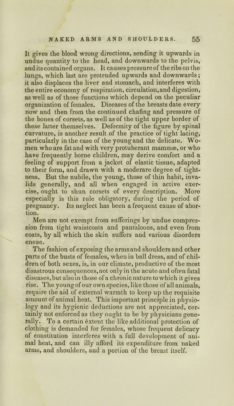 It gives the blood wrong directions, sending it upwards in undue quantity to the head, and downwards to the pelvis, and its contained organs. It causes pressure of the ribs on the lungs, which last are protruded upwards and downwards; it also displaces the liver and stomach, and interferes with the entire economy of respiration, circulation,and digestion, as well as of those functions which depend on the peculiar organization of females. Diseases of the breasts date every now and then from the continued chafing and pressure of the bones of corsets, as well as of the tight upper border of these latter themselves. Deformity of the figure by spinal curvature, is another result of the practice of tight lacing, particularly in the case of the young and the delicate. Wo- men who are fat and with very protuberant mammae, or who have frequently borne children, may derive comfort and a feeling of support from a jacket of elastic tissue, adapted to their form, and drawn with a moderare degree of tight- ness. But the nubile, the young, those of thin habit, inva- lids generally, and all when engaged in active exer- cise, ought to shun corsets of every description. More especially is this rule obligatory, during the period of pregnancy. Its neglect has been a frequent cause of abor- tion. Men are not exempt from sufferings by undue compres- sion from tight waistcoats and pantaloons, and even from coats, by all which the skin suffers and various disorders ensue. The fashion of exposing the arms and shoulders and other parts of the busts of females, when in ball dress, and of chil- dren of both sexes, is, in our climate, productive of the most disastrous consequences,not only in the acute and often fatal diseases, but also in those of a chronic nature to which it gives rise. The youngof our own species, like those of all animals, require the aid of external warmth to keep up the requisite amount of animal heat. This important principle in physio- logy and its hygienic deductions are not appreciated, cer- tainly not enforced as they ought to be by physicians gene- rally. To a certain extent the like additional protection of clothing is demanded for females, whose frequent delicacy of constitution interferes with a full development of ani- mal heat, and can illy afford its expenditure from naked arms, and shoulders, and a portion of the breast itself.