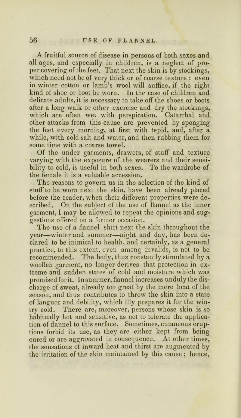 A fruitful source of disease in persons of both sexes and all ages, and especially in children, is a neglect of pro- per covering of the feet. That next the skin is by stockings, which need not be of very thick or of coarse texture : even in winter cotton or lamb’s wool will suffice, if the right kind of shoe or boot be worn. In the case of children and delicate adults, it is necessary to take off the shoes or boots after a long walk or other exercise and dry the stockings, which are often wet with perspiration. Catarrhal and other attacks from this cause are prevented by sponging the feet every morning, at first with tepid, and, after a while, with cold salt and water, and then rubbing them for some time with a coarse towel. Of the under garments, drawers, of stuff and texture varying with the exposure of the wearers and their sensi- bility to cold, is useful in both sexes. To the wardrobe of the female it is a valuable accession. The reasons to govern us in the selection of the kind of stuff to be worn next the skin, have been already placed before the reader, when their different properties were de- scribed. On the subject of the use of flannel as the inner garment, I may be allowed to repeat the opinions and sug- pfestions offered on a former occasion. The use of a flannel shirt next the skin throughout the year—winter and summer—night and day, has been de- clared to be inimical to health, and certainly, as a general practice, to this extent, even among invalids, is not to be recommended. The body, thus constantly stimulated by a woollen garment, no longer derives that protection in ex- treme and sudden states of cold and moisture which was promised for it. In summer, flannel increases unduly the dis- charge of sweat, already too great by the mere heat of the season, and thus contributes to throw the skin into a state of languor and debilit}'’, which illy prepares it for the win- try cold. There are, moreover, persons whose skin is so habitually hot and sensitive, as not to tolerate the applica- tion of flannel to this surface. Sometimes, cutaneous erup- tions forbid its use, as they are either kept from being cured or are aggravated in consequence. At other times, the sensations of inward heat and thirst are augmented by the irritation of the skin maintained by this cause ; hence,