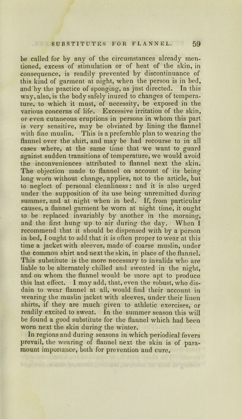 be called for by any of the circumstances already men- tioned, excess of stimulation or of heat of the skin, in consequence, is readily prevented by discontinuance of this kind of garment at night, when the person is in bed, and'by the practice of sponging, as just directed. In this way, also, is the body safely inured to changes of tempera- ture, to w'hich it must, of necessity, be exposed in the various concerns of life. Excessive irritation of the skin, or even cutaneous eruptions in persons in whom this part is very sensitive, may be obviated by lining the flannel with fine muslin. This is a preferable plan to wearing the flannel over the shirt, and may be had recourse to in all cases where, at the same time that we want to guard against sudden transitions of temperature, we would avoid the inconveniences attributed to flannel next the skin. The objection made to flannel on account of its being long worn without change, applies, not to the article, but to neglect of personal cleanliness : and it is also urged under the supposition of its use being unremitled during summer, and at night when in bed. If, from particular causes, a flannel garment be worn at night time, it ought to be replaced invariably by another in the morning, and the first hung up to air during the day. When I recommend that it should be dispensed with by a person in bed, I ought to add that it is often proper to wear at this time a jacket with sleeves, made of coarse muslin, under the common shirt and next the skin, in place of the flannel. This substitute is the more necessary to invalids who are liable to be alternately chilled and sweated in the night, and on whom the flannel would be more apt to produce this last effect. I may add, that, even the robust, who dis- dain to wear flannel at all, would find their account in wearing the muslin jacket with sleeves, under their linen shirts, if they are much given to athletic exercises, or readily excited to sweat. In the summer season this will be found a good substitute for the flannel which had been worn next the skin during the Avinter. o In regions and during seasons in which periodical fevers prevail, the wearing of flannel next the skin is of para- mount importance, both for prevention and cure.