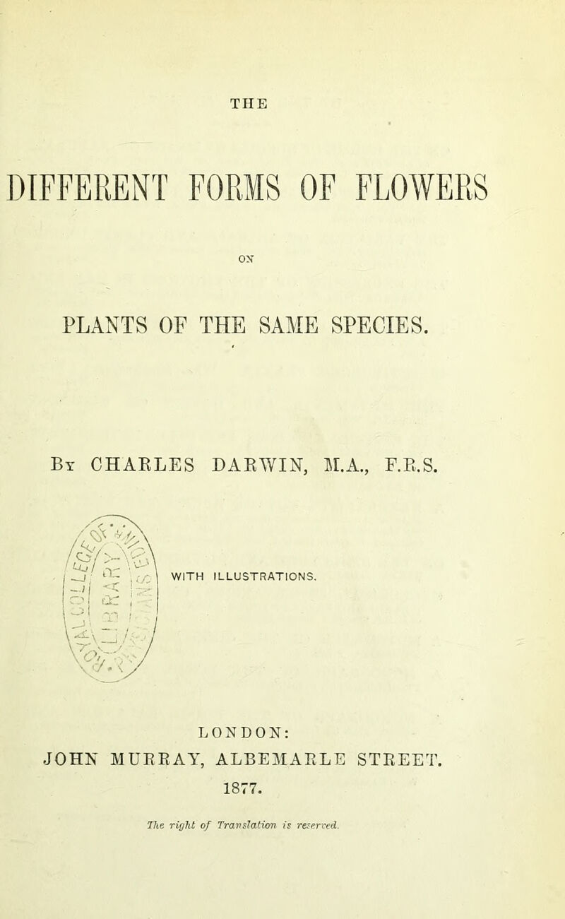 THE DIFFERENT FORMS OF FLOWERS PLANTS OF THE SAME SPECIES. Bx CHAKLES DAEWIN, M.A., F.E.S. WITH ILLUSTRATIONS. LONDON: JOHN MUEEAY, ALBEMAELE STEEET. 1877. The of Travslation is reserved.
