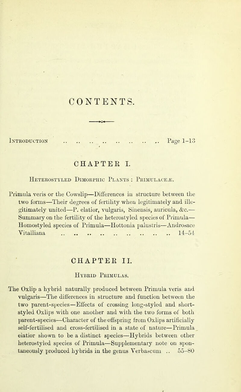 Introduction Page 1-1' CHAPTEE I. Heterostyled Dimorphic Plants : Primulacejj. Primula veils or the Cowslip—Differences in structure between the two forms—Their degrees of fertility when legitimately and ille- gitimately united—P. elatior, vulgaris, Sinensis, auricula, &c.— Summary on the fertility of the heterostyled species of Primula— Homostyled species of Primula—Ilottonia palustris—Androsace Vitalliana 14-51 CHAPTEE II. Hybrid Primulas. The Oxlip a hybrid naturally produced between Primula veris and vulgaris—The differences in structure and function between the two parent-species—Effects of crossing long-styled and short- styled Oxlips with one another and with the two forms of both parent-species—Character of the offspiring from Oxlips artihcially self-fertilised and cross-fertilised in a state of nature—Primula elatior shown to be a distinct species—Hybrids between other heterostyled species of Primula—Sujiplementary note on sjion- taneously produced hybrids in the genus Verbasc uni .. 55-80