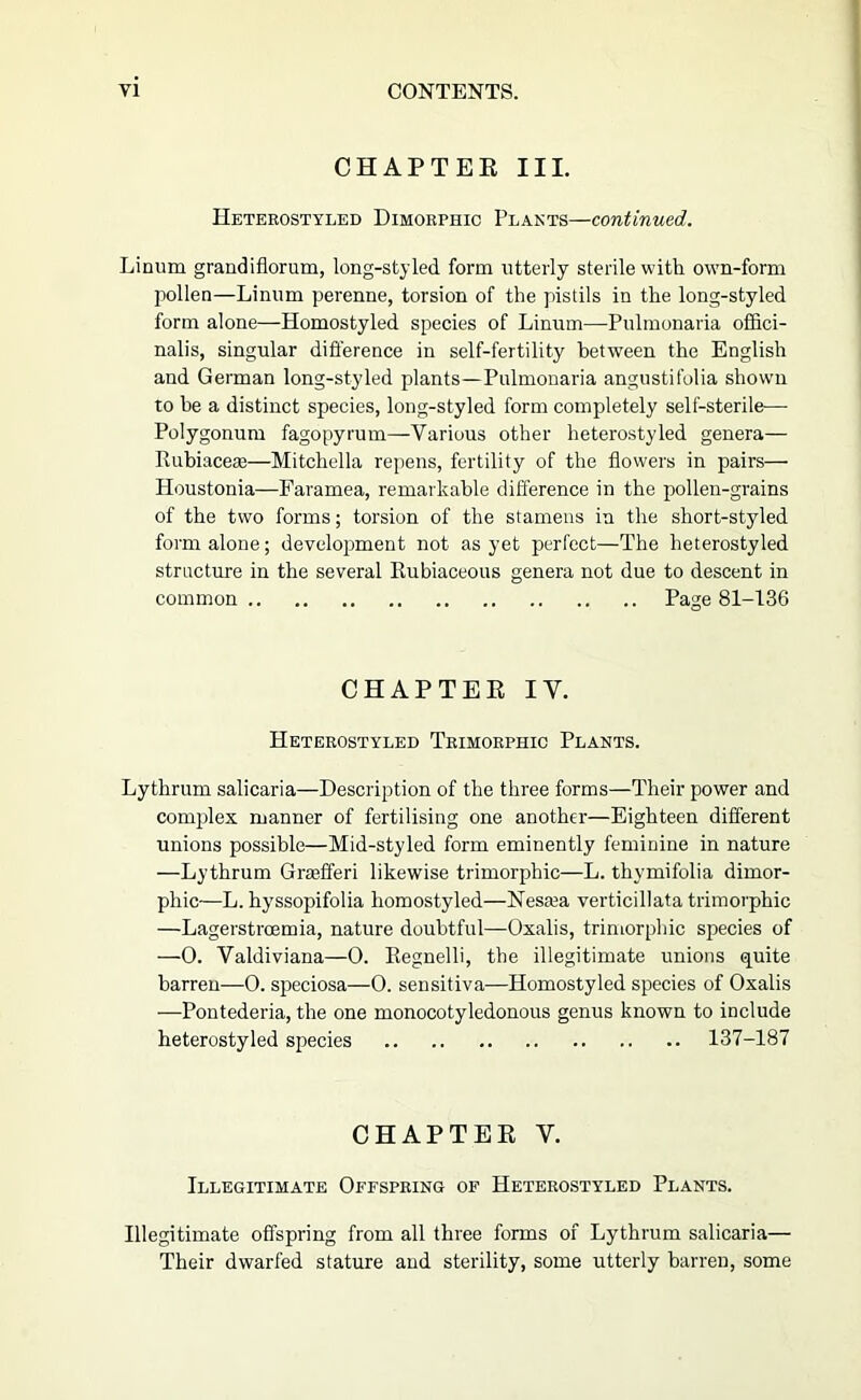 CHAPTER III. Hetekostyled Dimobphic Plants—continued. Linum grandiflorum, long-styled form utterly sterile with own-form pollen—Linnm perenne, torsion of the pistils in the long-styled form alone—Homostyled species of Linum—Pnlmonaria offici- nalis, singular difference in self-fertility between the English and German long-styled plants—Pnlmonaria angustifolia shown to he a distinct species, long-styled form completely self-sterile— Polygonum fagopyrum—Various other heterostyled genera— Kubiacese—Mitchella repens, fertility of the flowers in pairs— Houstonia—Faramea, remarkable difference in the pollen-grains of the two forms; torsion of the stamens in the short-styled form alone; development not as yet perfect—The heterostyled structure in the several Rubiaceous genera not due to descent in common Page 81-136 CHAPTER IV. Heterostyled Teimoephic Plants. Lythrum salicaria—Description of the three forms—Their power and complex manner of fertilising one another—Eighteen different unions possible—Mid-styled form eminently feminine in nature —Lythrum Grjefferi likewise trimorphic—L. thymifolia dimor- phic—L. hyssopifolia homostyled—Nesa3a verticillata trimorphic —Lagerstroemia, nature doubtful—Oxalis, trimorphic species of —0. Valdiviana—0. Eegnelli, the illegitimate unions quite barren—0. speciosa—0. sensitiva—Homostyled species of Oxalis —Pontederia, the one monocotyledonous genus known to include heterostyled species 137-187 CHAPTER V. Illegitimate Ofespeing of Heterostyled Plants. Illegitimate offspring from all three forms of Lythrum salicaria— Their dwarfed stature and sterility, some utterly barren, some