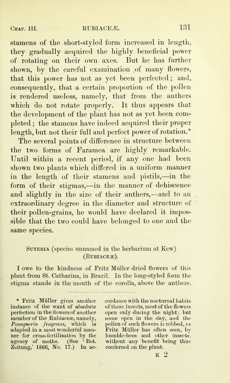 stamens of the short-styled form increased in length, they gradually acquired the highly beneficial power of rotating on their own axes. But he has further shown, by the careful examination .of many flowers, that this power has not as yet been perfected; and, consequently, that a certain proportion of the pollen is rendered useless, namely, that from the anthers which do not rotate properly. It thus appears tluit the development of the plant has not as yet been com- pleted ; the stamens have indeed acquired their proper- length, but not their full and perfect power of rotation.* The several points of difference in structure between the two forms of Faramea are highly remarkable. Until within a recent period, if any one had been shown two plants which differed in a uniform manner in the length of their stamens and pistils,—in the form of their stigmas,—in the manner of dehiscence and slightly in the size of their anthers,—and to an extraordinary degree in the diameter and structure of their pollen-grains, he would have declared it impos- sible that the two could have belonged to one and the same species. SuTERiA (species unnamed in the herbarium at Kew) (Eubiace^). I owe to the kindness of Fritz Muller dried flowers of this plant from St. Cathariua, in Brazil. In the long-styled form the stigma stands in the mouth of the corolla, above the anthers. * Fritz Muller gives another instance of the want of absolute perfection in the flowers of another member of the Rubiacese, namely, Posoqueria fragrans, which is adapted in a most wonderful man- ner for cross-fertilisation by the agency of moths. (See ‘ Bot. Zeitung,’ 1866, No. 17.) In ac- cordance with the nocturnal habits of these insects, most of the flowers open only during the night; but some open in the day, and the pollen of such flowers is robbed, as Fritz Muller has often seen, by humble-bees and other insects, without any benefit being thus conferred on the plant.
