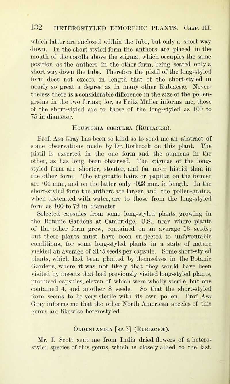 which latter are enclosed within the tube, but only a short way down. In the short-styled form the anthers are placed in the mouth of the corolla above the stigma, which occupies the same position as the anthers in the other form, being seated only a short way down the tube. Therefore the pistil of the long-styled form does not exceed in length that of the short-styled in nearly so great a degree as in many other Eubiaceae. Never- theless there is a considerable difference in the size of the pollen- grains in the two forms; for, as Fritz Muller informs me, those of the short-styled are to those of the long-styled as 100 to 75 in diameter. HoUSTONIA CfflEULEA (EuBIACE^). Prof. Asa Gray has been so kind as to send me an abstract of some observations made by Dr. Eothrock on this plant. The pistil is exserted in the one form and the stamens in the other, as has long been observed. The stigmas of the long- styled form are shorter, stouter, and far more hispid than in the other form. The stigmatic hairs or papillae on the former are ‘OI mm., and on the latter only •023 mm. in length. In the short-styled form the anthers are larger, and the pollen-grains, when distended with water, are to those from the long-styled form as 100 to 72 in diameter. Selected capsules from some long-styled plants growing in the Botanic Gardens at Cambridge, U.S., near where plants of the other form grew, contained on an average 13 seeds; l)ut these plants must have been subjected to unfavourable conditions, for some long-styled plants in a state of nature yielded an average of 21 • 5 seeds per capsule. Some short-styled plants, which had been planted by themselves in the Botanic Gardens, where it was not likely that they would have been visited by insects that had previously visited long-styled plants, ]U'oduced capsules, eleven of which were wholly sterile, but one contained 4, and another 8 seeds. So that the short-styled form seems to be very sterile with its own pollen. Prof Asa Gray informs me that the other North American species of this genus are likewise heterostyled. OlDENLANDIA [sP. ?] (EuBIACEiE). Mr. J. Scott sent me from India dried flowers of a hetero- styled species of this genus, which is closely allied to the last.