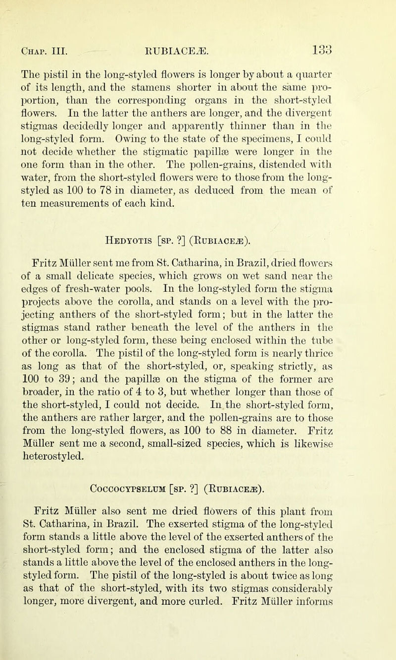 The pistil in the long-styled flowers is longer by abont a rpiarter of its length, and the stamens shorter in abont the same pro- Ijortion, than the corresi)onding organs in the short-styled flowers. In the latter the anthers are longer, and the divergent stigmas decidedly longer and apparently thinner than in the long-styled form. Owing to the state of the specimens, I conkl not decide whether the stigmatic papillte were longer in the one form than in the other. The pollen-grains, distended with water, from the short-styled flowers were to those from the long- styled as 100 to 78 in diameter, as deduced from the mean of ten measurements of each kind. Hedtotis [sp. ?] (Eubiace^). Fritz Muller sent me from St. Catharina, in Brazil, dried flowers of a small delicate species, which grows on wet sand near the edges of fresh-water pools. In the long-styled form the stigma projects above the corolla, and stands on a level with the jn-o- jecting anthers of the short-styled form; but in the latter the stigmas stand rather beneath the level of the anthers in the other or long-styled form, these being enclosed within the tube of the corolla. The pistil of the long-styled form is nearly thrice as long as that of the short-styled, or, speaking strictly, as 100 to 39; and the papillte on the stigma of the former are broader, in the ratio of 4 to 3, but whether longer than those of the short-styled, I could not decide. In the short-styled form, the anthers are rather larger, and the pollen-grains are to those from the long-styled flowers, as 100 to 88 in diameter. Fritz Muller sent me a second, small-sized species, which is likewise heterostyled. COCCOCYPSELUM [SP. ?] (EuBIACE.®). Fritz Muller also sent me dried flowers of this plant from St. Catharina, in Brazil. The exserted stigma of the long-styled form stands a little above the level of the exserted anthers of the short-styled form; and the enclosed stigma of the latter also stands a little above the level of the enclosed anthers in the long- styled form. The pistil of the long-styled is about twice as long as that of the short-styled, with its two stigmas considerably longer, more divergent, and more curled. Fritz Muller informs