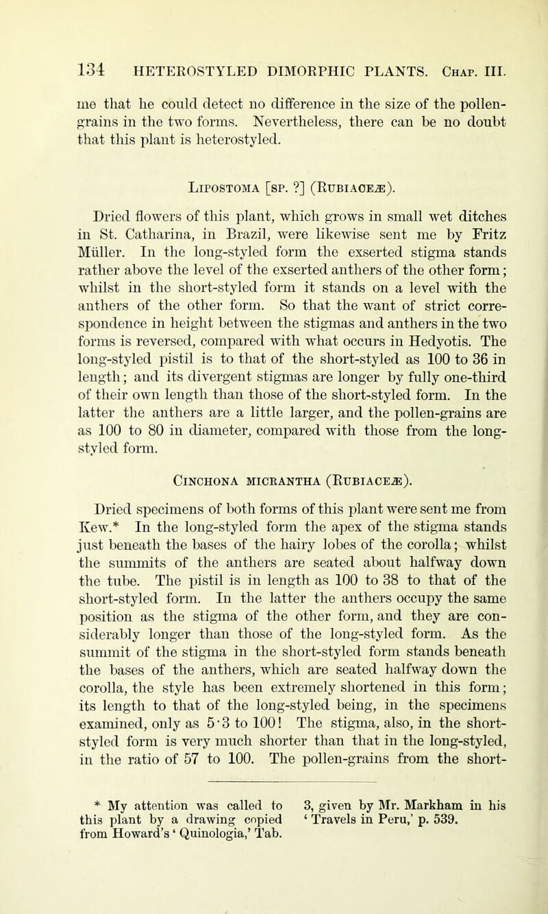 me that he could detect no difference in the size of the pollen- grains in the two forms. Nevertheless, there can be no doubt that this plant is heterostyled. Lipostoma [sp. ?] (Rubiaoe^). Dried flowers of this plant, which grows in small wet ditches in St. Catharina, in Brazil, were likewise sent me by Fritz Muller. In the long-styled form the exserted stigma stands rather above the level of the exserted anthers of the other form; whilst in the short-styled form it stands on a level with the anthers of the other form. So that the want of strict corre- spondence in height between the stigmas and anthers in the two forms is reversed, compared with what occurs in Hedyotis. The long-styled pistil is to that of the short-styled as 100 to 36 in length; and its divergent stigmas are longer by fully one-third of their own length than those of the short-styled form. In the latter the anthers are a little larger, and the pollen-grains are as 100 to 80 in diameter, compared with those from the long- styled form. Cinchona miceantha (Eubiace.®). Dried specimens of both forms of this plant were sent me from Kew.* In the long-styled form the apex of the stigma stands just beneath the bases of the hairy lobes of the corolla; whilst the summits of the anthers are seated about halfway down the tube. The pistil is in length as 100 to 38 to that of the short-styled form. In the latter the anthers occupy the same position as the stigma of the other form, and they are con- siderably longer than those of the long-styled form. As the summit of the stigma in the short-styled form stands beneath the bases of the anthers, which are seated halfway down the corolla, the style has been extremely shortened in this form; its length to that of the long-styled being, in the specimens examined, only as 5 • 3 to 100! The stigma, also, in the short- styled form is very much shorter than that in the long-styled, in the ratio of 57 to 100. The pollen-grains from the short- * My attention was called to 3, given by Mr. Markham in his this ])lant by a drawing copied ‘ Travels in Peru,’ p. 539. from Howard’s ‘ Quinologia,’ Tab.