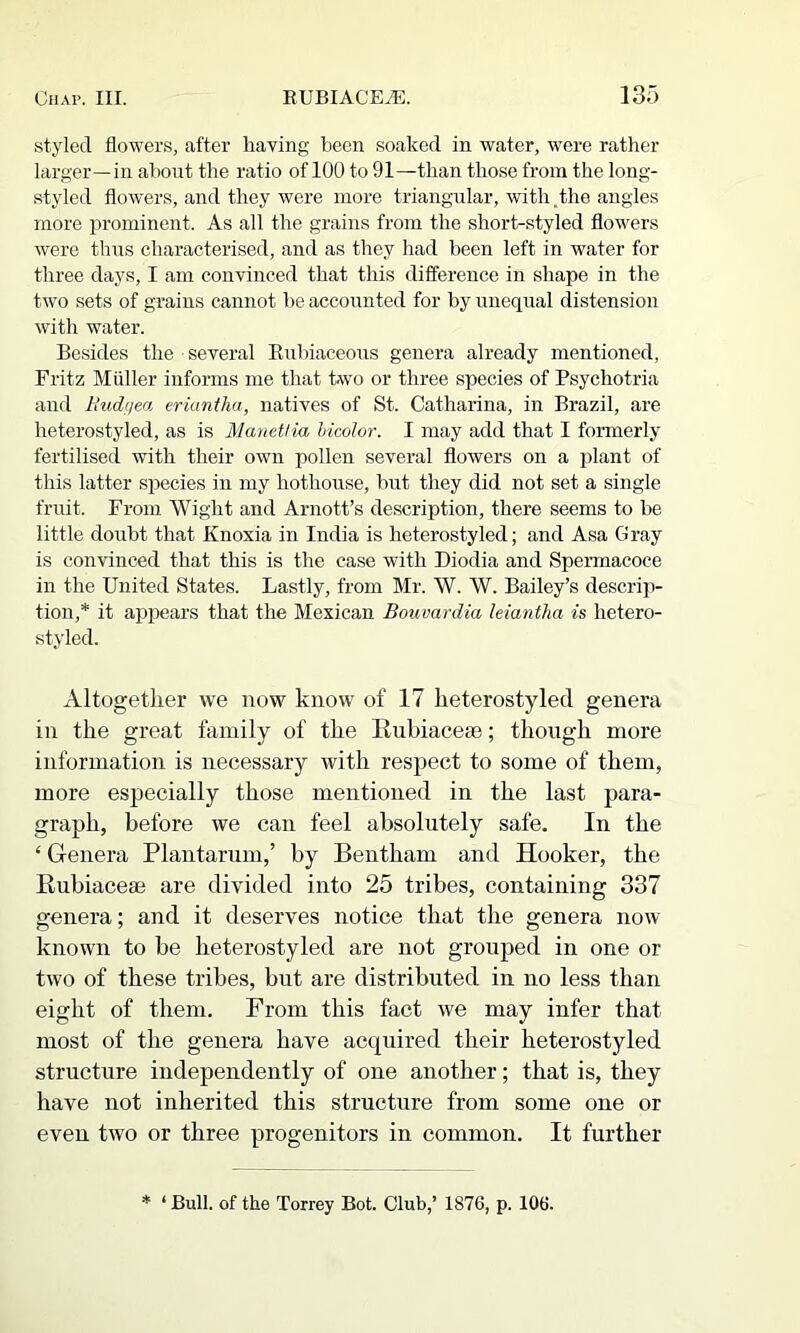 styled flowers, after having been soaked in water, were rather larger—in about the ratio of 100 to 91—than those from the long- styled flowers, and they were more triangular, with.the angles more prominent. As all the grains from the short-styled flowers were thus characterised, and as they had been left in water for three days, I am convinced that this difference in shape in the two sets of grains cannot be accounted for by unequal distension with water. Besides the several Eubiaceous genera already mentioned, Fritz Mfdler informs me that two or three species of Psychotria and Itudfiea. eriantha, natives of St. Catharina, in Brazil, are heterostyled, as is Manetlia hicolor. I may add that I formerly fertilised with their own pollen several flowers on a plant of this latter species in my hothouse, but they did not set a single fruit. From Wight and Arnott’s description, there seems to be little doubt that Knoxia in India is heterostyled; and Asa Gray is convinced that this is the case with Diodia and Spermacoce in the United States. Lastly, from Mr. W. W. Bailey’s descrip- tion,* it appears that the Mexican Bouvardia leiantha is hetero- styled. Altogether we now know of 17 heterostyled genera in the great family of the Euhiaceee; though more information is necessary with respect to some of them, more especially those mentioned in the last para- graph, before we can feel absolutely safe. In the ‘ Genera Plantarum,’ by Bentham and Hooker, the Rubiacem are divided into 25 tribes, containing 337 genera; and it deserves notice that the genera now- known to be heterostyled are not grouped in one or two of these tribes, but are distributed in no less than eight of them. Prom this fact we may infer that most of the genera have acquired their heterostyled structure independently of one another; that is, they have not inherited this structure from some one or even two or three progenitors in common. It further * ‘ Bull, of the Torrey Bot. Club,’ 1876, p. 106.