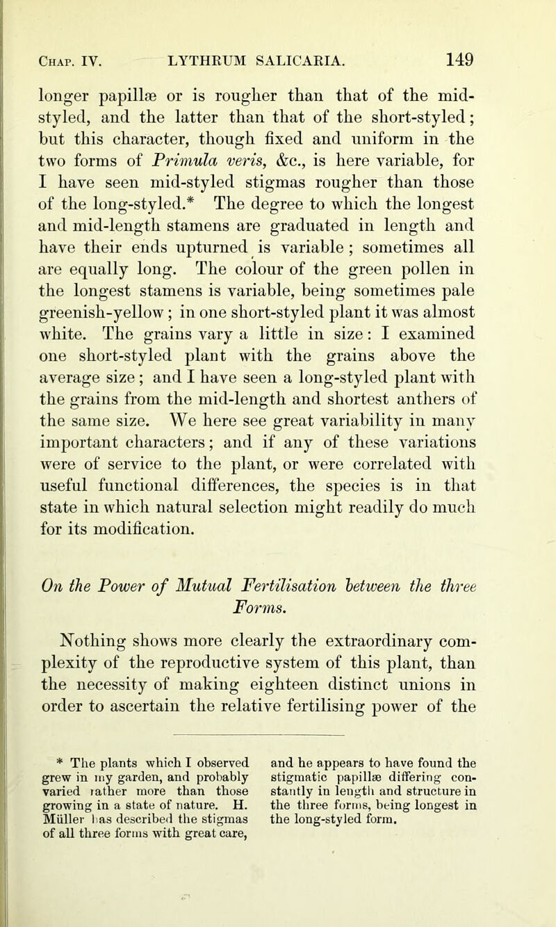 longer papillae or is rougher than that of the mid- styled, and the latter than that of the short-styled; but this character, though fixed and uniform in the two forms of Primula veris, &c., is here variable, for I have seen mid-styled stigmas rougher than those of the long-styled.* The degree to which the longest and mid-length stamens are graduated in length and have their ends upturned is variable; sometimes all are equally long. The colour of the green pollen in the longest stamens is variable, being sometimes pale greenish-yellow ; in one short-styled plant it was almost white. The grains vary a little in size: I examined one short-styled plant with the grains above the average size ; and I have seen a long-styled plant with the grains from the mid-length and shortest anthers of the same size. We here see great variability in many important characters; and if any of these variations were of service to the plant, or were correlated with useful functional differences, the species is in that state in which natural selection might readily do much for its modification. On the Power of Mutual Fertilisation between the three Forms. Nothing shows more clearly the extraordinary com- plexity of the reproductive system of this plant, than the necessity of making eighteen distinct unions in order to ascertain the relative fertilising power of the * The plants which I observed grew in my garden, and probably varied lather more than those growing in a state of nature. H. Miiller has described the stigmas of all three forms with great care, and he appears to have found the stigraatic papilliB differing con- stantly in length and structure in the three forms, being longest in the long-styled form.