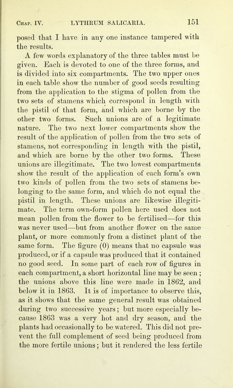 posed that I have in any one instance tampered with the results. A few words explanatory of the three tables must be given. Each is devoted to one of the three forms, and is divided into six compartments. The two upper ones in each table show the number of good seeds resulting from the application to the stigma of pollen from the two sets of stamens which correspond in length with the pistil of that form, and which are borne by the other two forms. Such unions are of a legitimate nature. The two next lower compartments show the result of the application of pollen from the two sets of stamens, not corresponding in length with the pistil, and which are borne by the other two forms. These unions are illegitimate. The two lowest compartments show the result of the application of each form’s own two kinds of pollen from the two sets of stamens be- longing to the same form, and which do not equal the pistil in length. These unions are likewise illegiti- mate. The term own-form pollen here used does not mean pollen from the flower to be fertilised—for this was never used—but from another flower on the same plant, or more commonly from a distinct plant of the same form. The figure (0) means that no capsule was produced, or if a capsule was produced that it contained no good seed. In some part of each row of figures in each compartment, a short horizontal line may be seen ; the unions above this line were made in 1862, and below it in 1863. It is of importance to observe this, as it shows that the same general result was obtained during two successive years; but more especially be- cause 1863 was a very hot and dry season, and the plants had occasionally to be watered. This did not pre- vent the full complement of seed being produced from the more fertile unions; but it rendered the less fertile