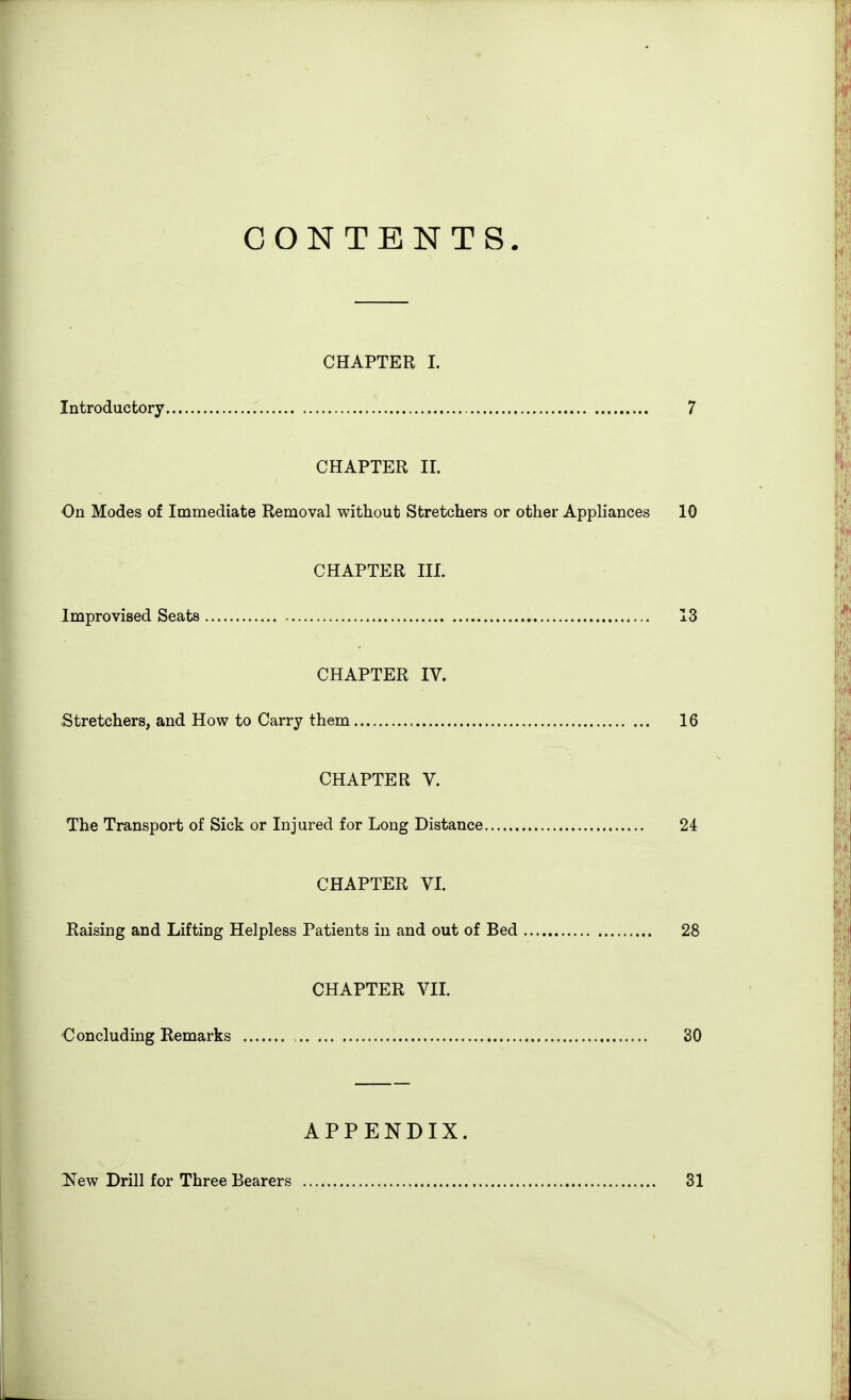 CONTENTS. CHAPTER I. Introductory 7 CHAPTER II. On Modes of Immediate Removal without Stretchers or other Appliances 10 CHAPTER III. Improvised Seats 13 CHAPTER IV. Stretchers, and How to Carry them 16 CHAPTER V. The Transport of Sick or Injured for Long Distance 24 CHAPTER VI. Haising and Lifting Helpless Patients in and out of Bed 28 CHAPTER VIL €oncluding Remarks 30 APPENDIX. l^ew Drill for Three Bearers 31