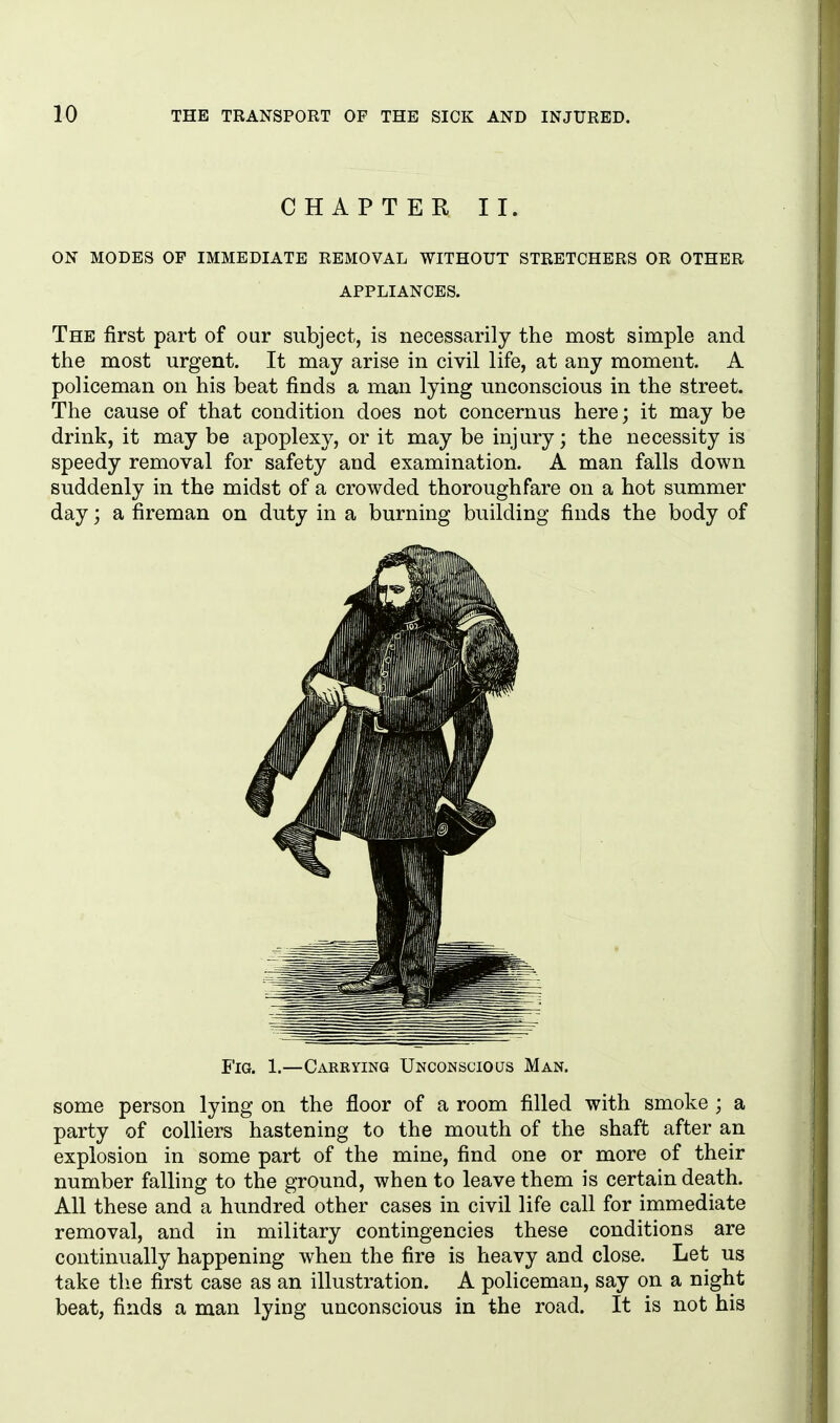 CHAPTER II. ON MODES OF IMMEDIATE REMOVAL WITHOUT STRETCHERS OR OTHER APPLIANCES. The first part of our subject, is necessarily the most simple and the most urgent. It may arise in civil life, at any moment. A policeman on his beat finds a man lying unconscious in the street. The cause of that condition does not concernus here; it may be drink, it may be apoplexy, or it may be injury; the necessity is speedy removal for safety and examination. A man falls down suddenly in the midst of a crowded thoroughfare on a hot summer day; a fireman on duty in a burning building finds the body of Fig. 1.—Carrying Unconscious Man. some person lying on the floor of a room filled with smoke ; a party of colliers hastening to the mouth of the shaft after an explosion in some part of the mine, find one or more of their number falling to the ground, when to leave them is certain death. All these and a hundred other cases in civil life call for immediate removal, and in military contingencies these conditions are continually happening when the fire is heavy and close. Let us take the first case as an illustration. A policeman, say on a night beat, finds a man lying unconscious in the road. It is not his