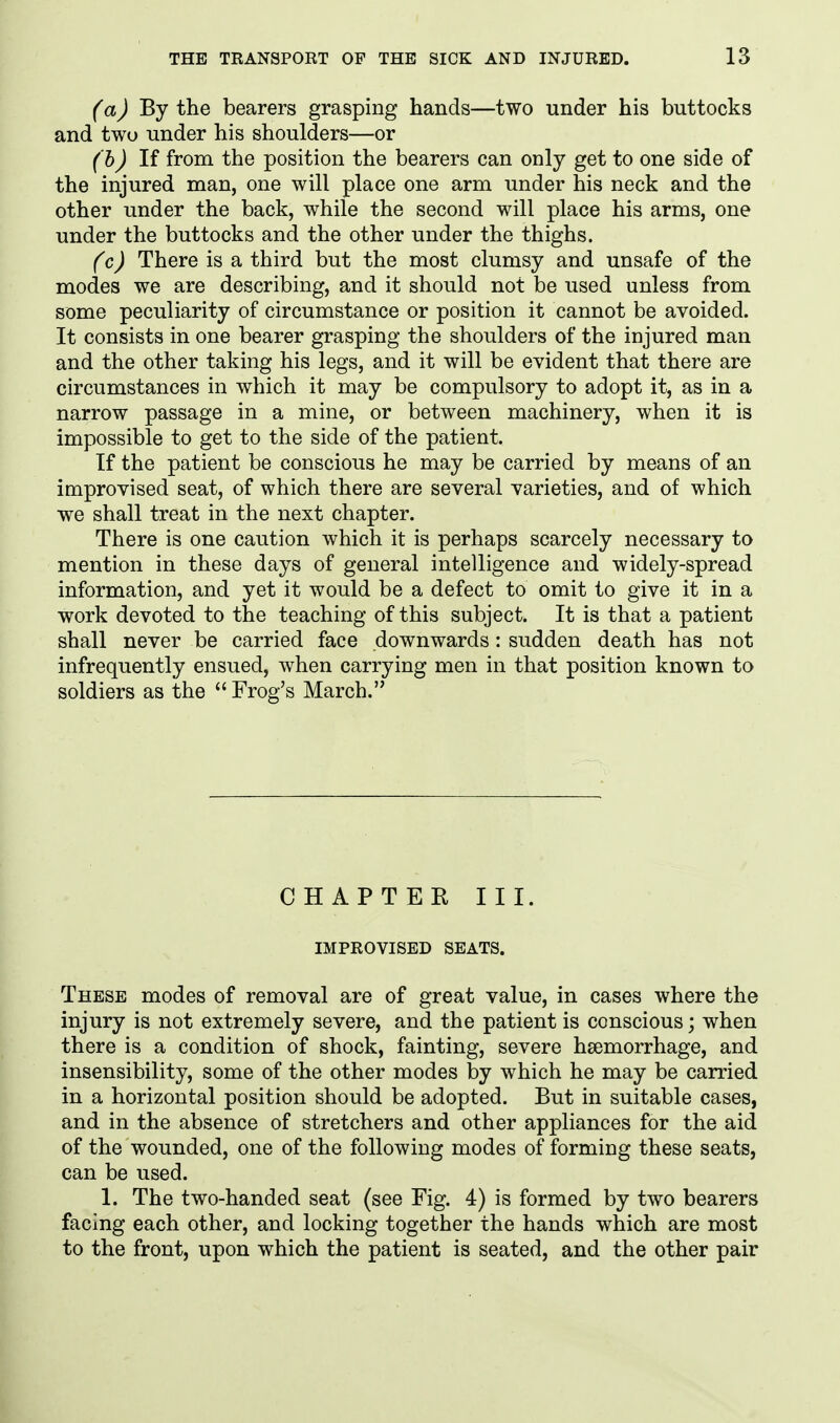(a) By the bearers grasping hands—two under his buttocks and two under his shoulders—or (h) If from the position the bearers can only get to one side of the injured man, one will place one arm under his neck and the other under the back, while the second will place his arms, one under the buttocks and the other under the thighs. (c) There is a third but the most clumsy and unsafe of the modes we are describing, and it should not be used unless from some peculiarity of circumstance or position it cannot be avoided. It consists in one bearer grasping the shoulders of the injured man and the other taking his legs, and it will be evident that there are circumstances in which it may be compulsory to adopt it, as in a narrow passage in a mine, or between machinery, when it is impossible to get to the side of the patient. If the patient be conscious he may be carried by means of an improvised seat, of which there are several varieties, and of which we shall treat in the next chapter. There is one caution which it is perhaps scarcely necessary to mention in these days of general intelligence and widely-spread information, and yet it would be a defect to omit to give it in a work devoted to the teaching of this subject. It is that a patient shall never be carried face downwards: sudden death has not infrequently ensued, when carrying men in that position known to soldiers as the  Frog's March. CHAPTER III. IMPROVISED SEATS. These modes of removal are of great value, in cases where the injury is not extremely severe, and the patient is conscious; when there is a condition of shock, fainting, severe haemorrhage, and insensibility, some of the other modes by which he may be carried in a horizontal position should be adopted. But in suitable cases, and in the absence of stretchers and other appliances for the aid of the wounded, one of the following modes of forming these seats, can be used. 1. The two-handed seat (see Fig. 4) is formed by two bearers facing each other, and locking together the hands which are most to the front, upon which the patient is seated, and the other pair