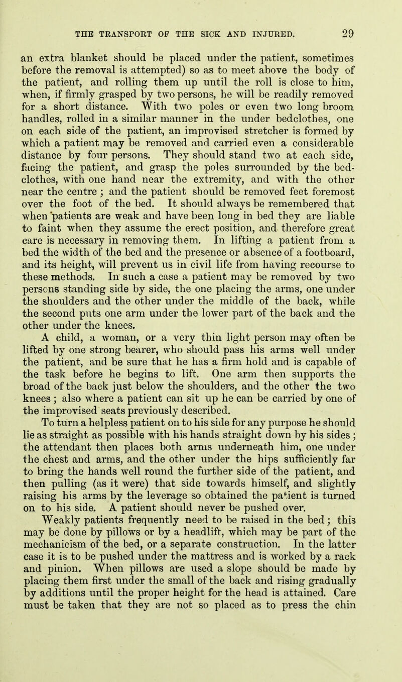 an extra blanket should be placed under the patient, sometimes before the removal is attempted) so as to meet above the body of the patient, and rolling them up until the roll is close to him, when, if firmly grasped by two persons, he will be readily removed for a short distance. With two poles or even two long broom handles, rolled in a similar manner in the under bedclothes, one on each side of the patient, an improvised stretcher is formed by which a patient may be removed and carried even a considerable distance by four persons. They should stand two at each side, facing the patient, and grasp the poles surrounded by the bed- clothes, with one hand near the extremity, and with the other near the centre; and the patient should be removed feet foremost over the foot of the bed. It should always be remembered that when 'patients are weak and have been long in bed they are liable to faint when they assume the erect position, and therefore great care is necessary in removing them. In lifting a patient from a bed the width of the bed and the presence or absence of a footboard, and its height, will prevent us in civil life from having recourse to these methods. In such a case a patient may be removed by two persons standing side by side, the one placing the arms, one under the shoulders and the other under the middle of the back, while the second puts one arm under the lower part of the back and the other under the knees. A child, a woman, or a very thin light person may often be lifted by one strong bearer, who should pass his arms well under the patient, and be sure that he has a firm hold and is capable of the task before he begins to lift. One arm then supports the broad of the back just below the shoulders, and the other the two knees; also where a patient can sit up he can be carried by one of the improvised seats previously described. To turn a helpless patient on to his side for any purpose he should lie as straight as possible with his hands straight down by his sides; the attendant then places both arms underneath him, one under the chest and arms, and the other under the hips sufficiently far to bring the hands well round the further side of the patient, and then pulling (as it were) that side towards himself, and slightly raising his arms by the leverage so obtained the pa*-ient is turned on to his side. A patient should never be pushed over. Weakly patients frequently need to be raised in the bed; this may be done by pillows or by a headlift, which may be part of the mechanicism of the bed, or a separate construction. In the latter case it is to be pushed under the mattress and is worked by a rack and pinion. When pillows are used a slope should be made by placing them first under the small of the back and rising gradually by additions until the proper height for the head is attained. Care must be taken that they are not so placed as to press the chin