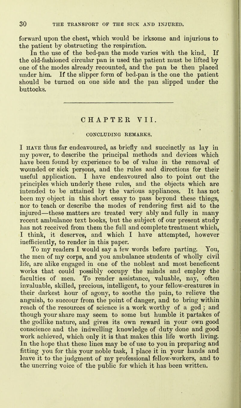 forward upon the chest, which would be irksome and injurious to the patient by obstructing the respiration. In the use of the bed-pan the mode varies with the kind. If the old-fashioned circular pan is used the patient must be lifted by one of the modes already recounted, and the pan be then placed under him. If the slipper form of bed-pan is the one the patient should be turned on one side and the pan slipped under the buttocks. CHAPTER VII. CONCLUDING REMARKS. I HAVE thus far endeavoured, as briefly and succinctly as lay in my power, to describe the principal methods and devices which have been found by experience to be of value in the removal of wounded or sick persons, and the rules and directions for their useful application. I have endeavoured also to point out the principles which underly these rules, and the objects which are intended to be attained by the various appliances. It has not been my object in this short essay to pass beyond these things, nor to teach or describe the modes of rendering first aid to the injured—these matters are treated very ably and fully in many recent ambulance text books, but the subject of our present study has not received from them the full and complete treatment which, I think, it deserves, and which I have attempted, however inefficiently, to render in this paper. To my readers I would say a few words before parting. You, the men of my corps, and you ambulance students of wholly civil life, are alike engaged in one of the noblest and most beneficent works that could possibly occupy the minds and employ the faculties of men. To render assistance, valuable, nay, often invaluable, skilled, precious, intelligent, to your fellow-creatures in their darkest hour of agony, to soothe the pain, to relieve the anguish, to succour from the point of danger, and to bring within reach of the resources of science is a work worthy of a god; and though your share may seem to some but humble it partakes of the godlike nature, and gives its own reward in your own good conscience and the indwelling knowledge of duty done and good work achieved, which only it is that makes this life worth living. In the hope that these lines may be of use to you in preparing and fitting you for this your noble task, I place it in your hands and leave it to the judgment of my professional fellow-workers, and to the unerring voice of the public for which it has been written.