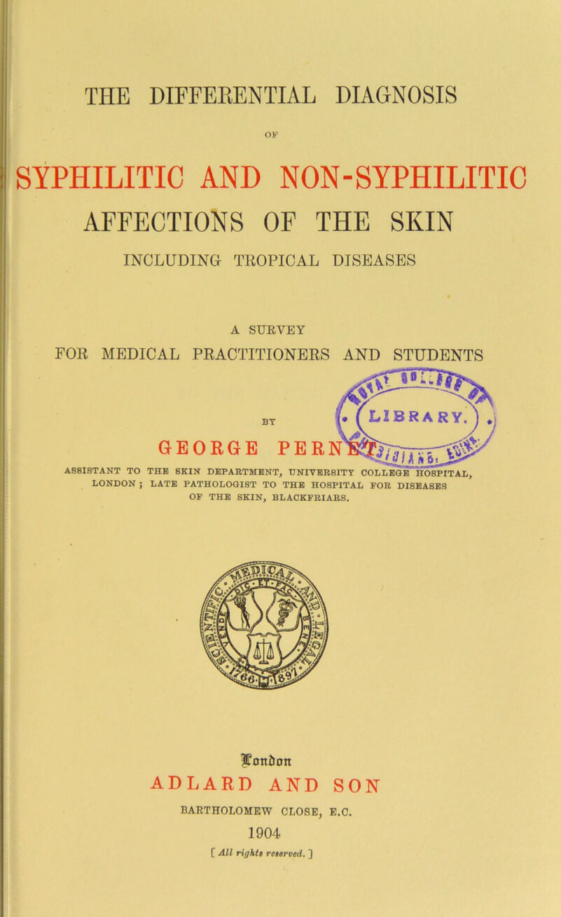 OF SYPHILITIC AND NON-SYPHILITIC AFFECTIONS OF THE SKIN INCLUDING TROPICAL DISEASES A SURVEY FOR MEDICAL PRACTITIONERS AND STUDENTS BT GEORGE PER ASSISTANT TO THE SKIN DEPARTMENT, DNIVERSITT COLLEQE HOSPITAL, LONDON ; LATE PATHOLOGIST TO THE HOSPITAL FOR DISEASES OP THE SKIN, BLACKPRIARS. ??on6on ADLARD AND SON BARTHOLOMEW CLOSE, E.C. 1904 [ All rightt reitrved. ]