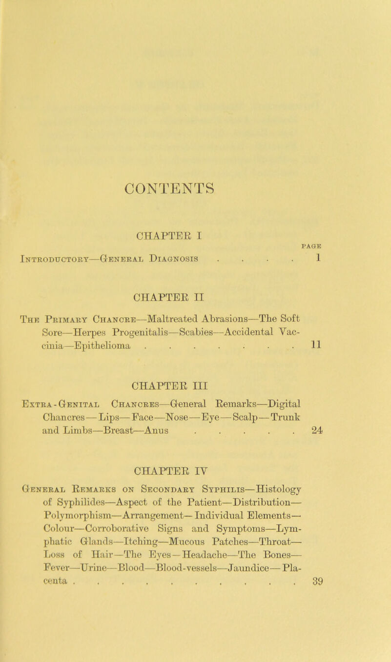 CONTENTS CHAPTER I PAGE Introductoky—General Diagnosis . . . . 1 CHAPTER II The Primary Chancre—Maltreated Abrasions—The Soft Sore—Hei’pes Progenitalis—Scabies—Accidental Vac- cinia—Epithelioma . . . . . . .11 CHAPTER III Extra - Genital Chancres—General Remarks—Digital Chancres—Lips— Face —Nose—Eye—Scalp—Trunk and Limbs—Breast—Anus ..... 24 CHAPTER IV General Remarks on Secondary Syphilis—Histology of Syphilides—Aspect of the Patient—Distribution— Polymorphism—Arrangement— Individual Elements— Colour—Corroborative Signs and Symptoms—Lym- phatic Glands—Itching—Mucous Patches—Throat— Loss of Hair—The Eyes—Headache—The Bones— Fever—Urine—Blood—Blood-vessels—Jaundice—Pla- centa 39