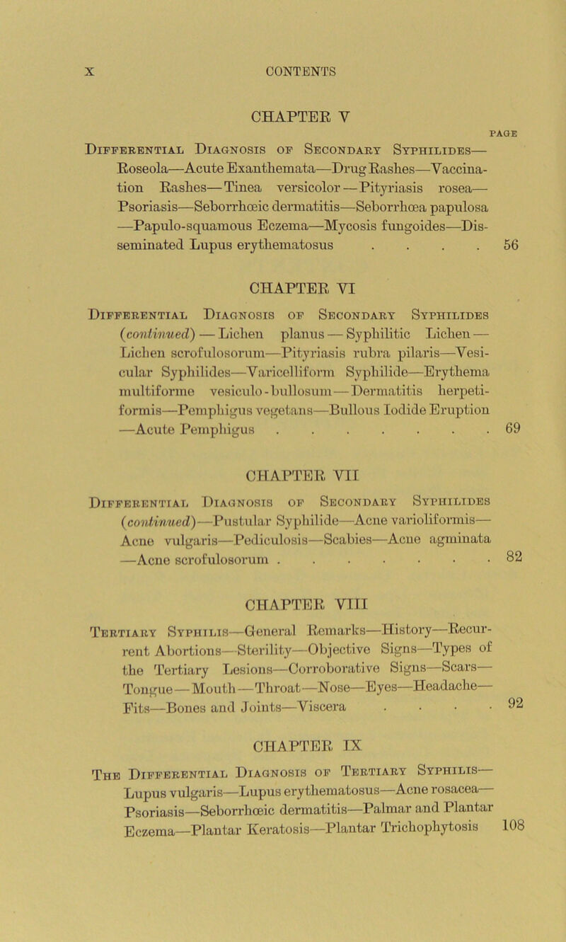 CHAPTEE V PAGE Differential Diagnosis of Secondary Syphilides— Eoseola—Acute Exanthemata—Drug Eashes—Vaccina- tion Eashes—Tinea versicolor — Pityriasis rosea— Psoriasis—Seborrhoeic dermatitis—Seboridicea papulosa —Papulo-squamous Eczema—Mycosis fungoides—Dis- seminated Lupus erythematosus .... 56 CHAPTEE VI Differential Diagnosis of Secondary Syphilides (continued)—Lichen planus — Syphilitic Lichen — Lichen scrofulosorum—Pityriasis rubra pilaris—^Vesi- cular Syphilides—Varicelliform Syphilkle—Erythema multiforme vesiculo -bullosum—Dermatitis herpeti- formis—Pemphigus vegetans—Bullous Iodide Eruption —Acute Pemphigus ....... 69 CHAPTEE VII Differential Diagnosis of Secondary Syphilides (continued)—Pustular Syphilide—Acne varioliformis— Acne vulgaris—Pediculosis—Scabies—Acne agminata —Acne scrofulosorum .....•• 82 CHAPTEE VIII Tertiary Syphilis—General Ecmai’ks—History—Eecur- rent Abortions—Sterility—Objective Signs—Types of the Tertiary Lesions—Corroborative Signs—Scars Tongue—Mouth—Th roat —N ose—Eyes—Headache Fits—Bones and Joints—Viscera . . • .92 CHAPTEE IX The Differential Diagnosis of Tertiary Syphilis— Lupus vulgaris—Lupus erythematosus—Acne rosacea— Psoriasis—Seborrhoeic dermatitis—Palmar and Plantar Eczema—Plantar Keratosis—Plantar Trichophytosis 108