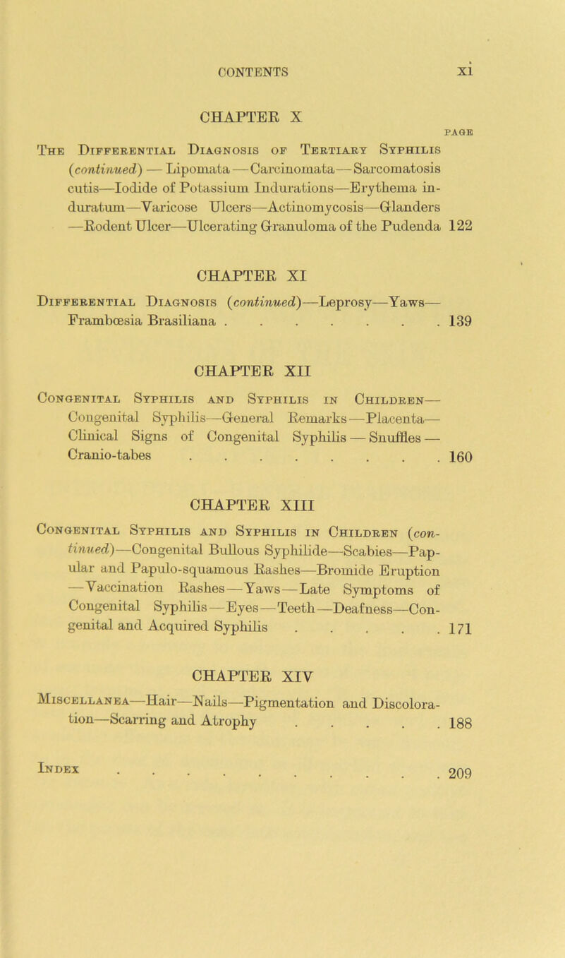 CHAPTER X The Differential Diagnosis of Tertiary Syphilis (contiimed) — Lipomata—Carcinomata—Sarcomatosis cutis—Iodide of Potassium Indurations—Erythema in- duratum—Varicose Ulcers—Actinomycosis—Glanders —Rodent Ulcer—Ulcerating Granuloma of the Pudenda CHAPTER XI Differential Diagnosis {continued)—Leprosy-—Yaws— Framboesia Brasiliana ....... CHAPTER XII Congenital Syphilis and Syphilis in Children— Congenital Sypliilis—General Remarks—Placenta— Clinical Signs of Congenital Syphilis — Snuffles — Cranio-tabes ...... CHAPTER XIII Congenital Syphilis and Syphilis in Children {con- tinued)—Congenital BuUous Syphilide—Scabies—Pap- ular and Papulo-squamous Rashes—Bromide Eruption —Vaccination Rashes—Yaws—Late Symptoms of Congenital Syphilis—Eyes—Teeth —Deaf ness—Con- genital and Acquired Syphilis . . . . . CHAPTER XIV Miscellanea—Hair—Nails—Pigmentation and Discolora- tion—Scarring and Atrophy PAGE 122 139 160 I7I 188 Index . 209