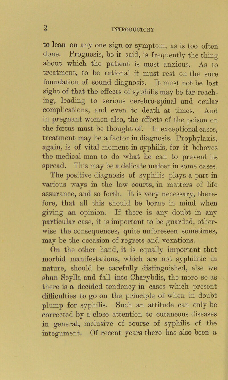 to lean on any one sign or symptom, as is too often done. Prognosis, be it said, is frequently the thing about which the patient is most anxious. As to treatment, to be rational it must rest on the sure foundation of sound diagnosis. It must not be lost sight of that the effects of syphilis may be far-reach- ing, leading to serious cerebro-spinal and ocular complications, and even to death at times. And in pregnant women also, the effects of the poison on the foetus must be thought of. In exceptional cases, treatment may be a factor in diagnosis. Prophylaxis, again, is of vital moment in syphilis, for it behoves the medical man to do what he can to prevent its spread. This may be a delicate matter in some cases. The positive diagnosis of syphilis plays a part in various ways in the law courts, in matters of life assurance, and so forth. It is very necessary, there- fore, that all this should be borne in mind when giving an opinion. If there is any doubt in any particular case, it is important to be guarded, other- wise the consequences, quite unforeseen sometimes, may be the occasion of regrets and vexations. On the other hand, it is equally important that morbid manifestations, which are not syphilitic in nature, should be carefully distinguished, else we shun Scylla and fall into Charybdis, the more so as there is a decided tendency in cases which present dij05culties to go on the principle of when in doubt plump for syphilis. Such an attitude can only be corrected by a close attention to cutaneous diseases in general, inclusive of course of syphilis of the integument. Of recent years there has also been a