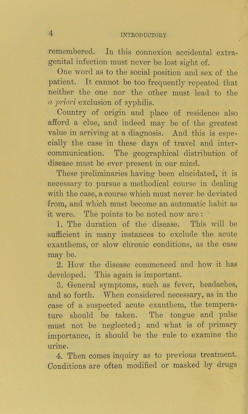 remembered. In this connexion accidental extra- genital infection must never be lost sight of. One word as to the social j^osition and sex of the patient. It cannot be too frequently repeated that neither the one nor the other must lead to the a iwiori exclusion of syphilis. Country of origin and place of residence also afford a clue, and indeed may be of the greatest value in arriving at a diagnosis. And this is espe- cially the case in these days of travel and inter- communication. The geographical distribution of disease must be ever present in our mind. These preliminaries having been elucidated, it is necessary to pursue a methodical course in dealing with the case, a course which must never be deviated from, and which must become an automatic habit as it were. The points to be noted now are : 1. The duration of the disease. This will be suflS.cient in many instances to exclude the acute exanthems, or slow chronic conditions, as the case may be. 2. How the disease commenced and how it has developed. This again is important. 3. General symptoms, such as fever, headaches, and so forth. When considered necessary, as in the case of a suspected acute exanthem, the tempera- ture should be taken. The tongue and pulse must not be neglected; and what is of primary importance, it should be the rule to examine the urine. 4. Then comes inquiry as to previous treatment. Conditions are often modified or masked by drugs