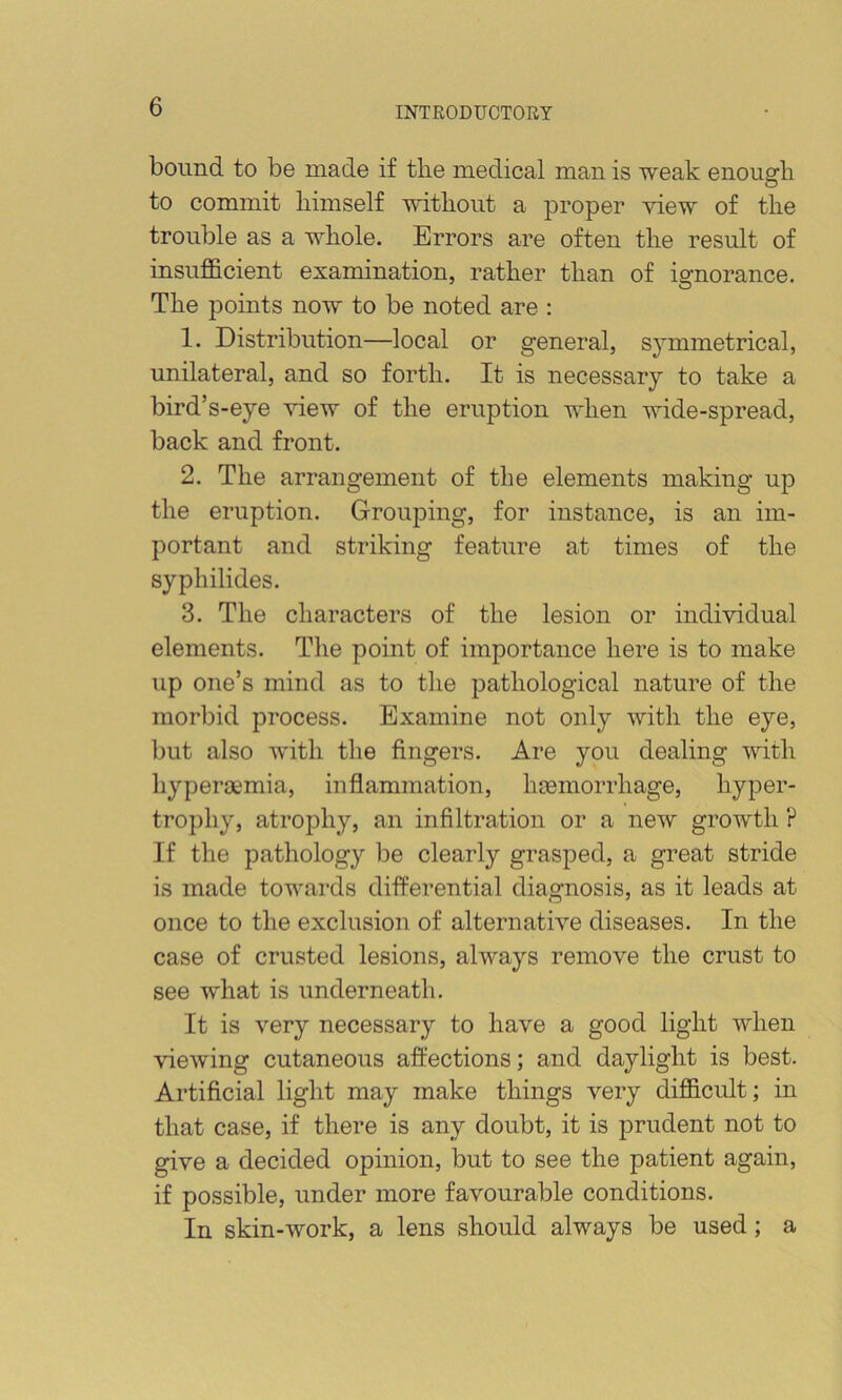 bound to be made if the medical man is weak enough to commit himself without a proper view of the trouble as a whole. Errors are often the result of insufl&cient examination, rather than of ignorance. The points now to be noted are : 1. Distribution—local or general, symmetrical, unilateral, and so forth. It is necessary to take a bird’s-eye view of the eruption when wide-spread, back and front. 2. The arrangement of the elements making up the eruption. Grouping, for instance, is an im- portant and striking feature at times of the syph Hides. 3. The characters of the lesion or individual elements. The point of importance here is to make up one’s mind as to the pathological nature of the morbid process. Examine not only with the eye, but also with the fingers. Are you dealing with hyperaemia, inflammation, luemorrhage, hyper- tro])hy, atrophy, an infiltration or a new growth ? If the pathology be clearly grasped, a great stride is made towards differential diagnosis, as it leads at once to the exclusion of alternative diseases. In the case of crusted lesions, always remove the crust to see what is underneath. It is very necessary to have a good light when viewing cutaneous afliections; and daylight is best. Artificial light may make things very difficult; in that case, if there is any doubt, it is prudent not to give a decided opinion, but to see the patient again, if possible, under more favourable conditions. In skin-work, a lens should always be used; a