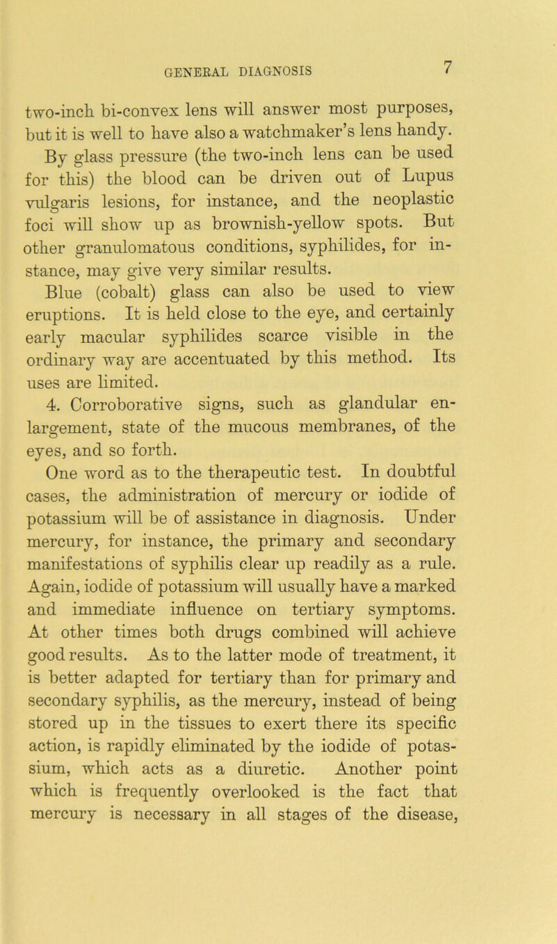 two-inch bi-convex lens will answer most purposes, but it is well to have also a watchmaker’s lens handy. By glass pressure (the two-inch lens can be used for this) the blood can be driven out of Lupus vulgaris lesions, for instance, and the neoplastic foci will show up as brownish-yellow spots. But other granulomatous conditions, syphilides, for in- stance, may give very similar results. Blue (cobalt) glass can also be used to view eruptions. It is held close to the eye, and certainly early macular syphilides scarce visible in the ordinary way are accentuated by this method. Its uses are limited. 4. Corroborative signs, such as glandular en- largement, state of the mucous membranes, of the eyes, and so forth. One word as to the therapeutic test. In doubtful cases, the administration of mercury or iodide of potassium will be of assistance in diagnosis. Under mercury, for instance, the primary and secondary manifestations of syphilis clear up readily as a rule. Again, iodide of potassium will usually have a marked and immediate influence on tertiary symptoms. At other times both drugs combined will achieve good results. As to the latter mode of treatment, it is better adapted for tertiary than for primary and secondary syphilis, as the mercury, instead of being stored up in the tissues to exert there its specific action, is rapidly eliminated by the iodide of potas- sium, which acts as a diuretic. Another point which is frequently overlooked is the fact that mercury is necessary in all stages of the disease,