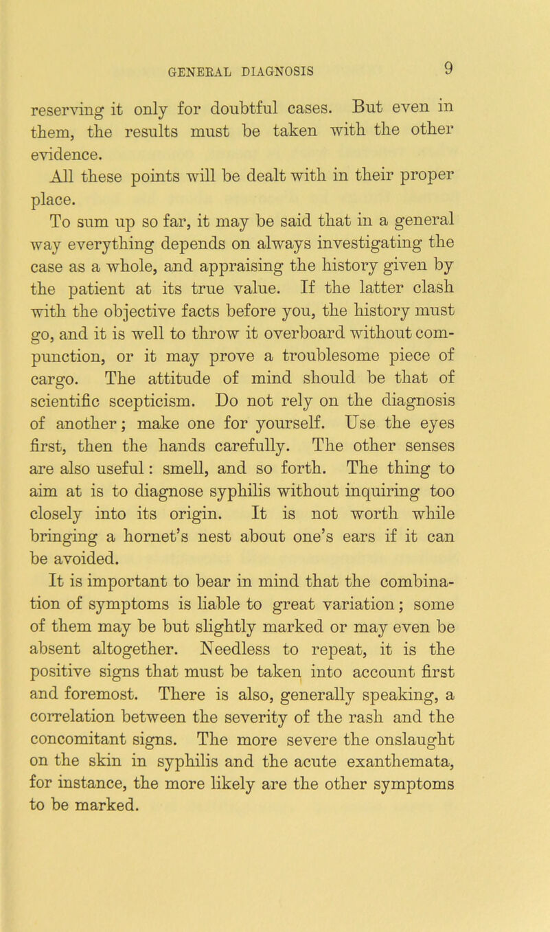 reserving it only for doubtful cases. But even in them, the results must be taken with the other evidence. All these points will be dealt with in their proper place. To sum up so far, it may be said that in a general way everything depends on always investigating the case as a whole, and appraising the history given by the patient at its true value. If the latter clash with the objective facts before you, the history must go, and it is well to throw it overboard without com- punction, or it may prove a troublesome piece of cargo. The attitude of mind should be that of scientific scepticism. Do not rely on the diagnosis of another; make one for yourself. Use the eyes first, then the hands carefully. The other senses are also useful: smell, and so forth. The thing to aim at is to diagnose syphilis without inquiring too closely into its origin. It is not worth while bringing a hornet’s nest about one’s ears if it can be avoided. It is important to bear in mind that the combina- tion of symptoms is liable to great variation; some of them may be but slightly marked or may even be absent altogether. Needless to repeat, it is the positive signs that must be taken into account first and foremost. There is also, generally speaking, a correlation between the severity of the rash and the concomitant signs. The more severe the onslaught on the skin in syphilis and the acute exanthemata, for instance, the more likely are the other symptoms to be marked.