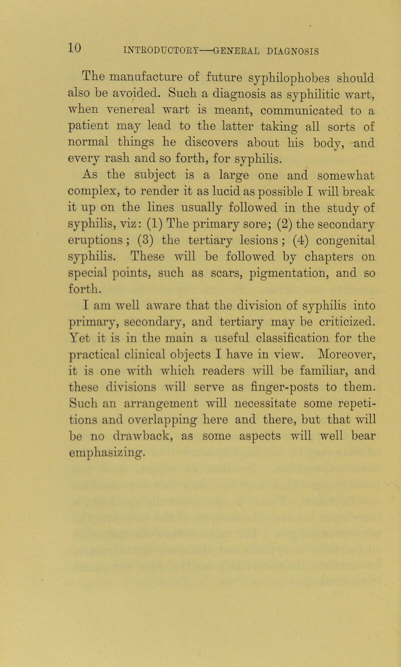 Tlie manufacture of future sypliilopliobes should also be avoided. Such a diagnosis as syphilitic wart, when venereal wart is meant, communicated to a patient may lead to the latter taking all sorts of normal things he discovers about his body, and every rash and so forth, for syphilis. As the subject is a large one and somewhat complex, to render it as lucid as possible I will break it up on the lines usually followed in the study of syphilis, viz: (1) The primary sore; (2) the secondary eruptions; (3) the tertiary lesions; (4) congenital syphilis. These will be followed by chapters on special points, such as scars, pigmentation, and so forth. I am well aware that the division of syphilis into primary, secondary, and tertiary may be criticized. Yet it is in the main a useful classification for the practical clinical objects I have in view. Moreover, it is one with which readers will be familiar, and these divisions will serve as finger-posts to them. Such an arrangement will necessitate some repeti- tions and overlapping here and there, but that will be no drawback, as some aspects will well bear emphasizing.