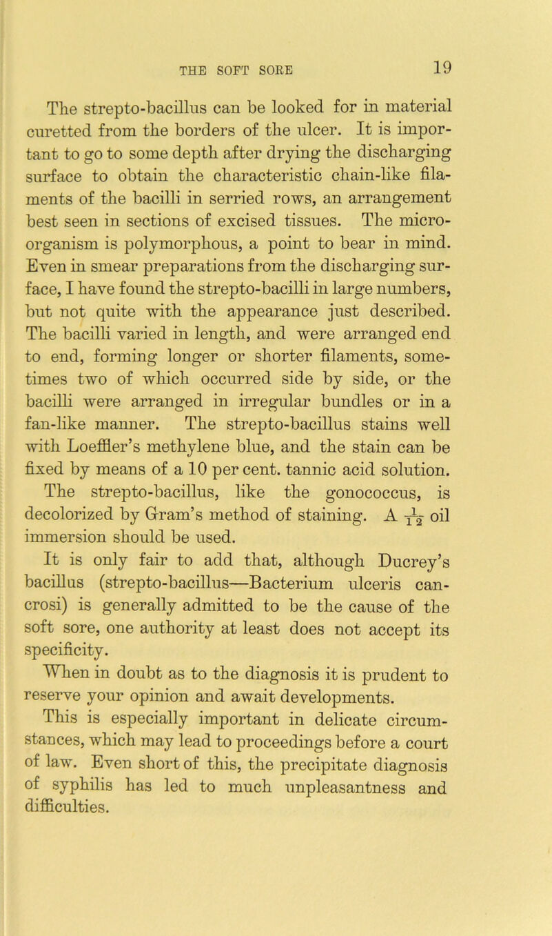 The strepto-bacillus can be looked for in material curetted from the borders of the nicer. It is impor- tant to go to some depth after drying the discharging surface to obtain the characteristic chain-like fila- ments of the bacilli in serried rows, an arrangement best seen in sections of excised tissues. The micro- organism is polymorphous, a point to bear in mind. Even in smear preparations from the discharging sur- face, I have found the strepto-bacilli in large numbers, but not quite with the appearance just described. The bacilli varied in length, and were arranged end to end, forming longer or shorter filaments, some- times two of which occurred side by side, or the bacilli were arranged in irregular bundles or in a fan-like manner. The strepto-bacillus stains well with Loeffler’s methylene blue, and the stain can be fixed by means of a 10 per cent, tannic acid solution. The strepto-bacillus, like the gonococcus, is decolorized by Gram’s method of staining. A oil immersion should be used. It is only fair to add that, although Ducrey’s bacillus (strepto-bacillus—Bacterium ulceris can- crosi) is generally admitted to be the cause of the soft sore, one authority at least does not accept its specificity. When in doubt as to the diagnosis it is prudent to reserve your opinion and await developments. This is especially important in delicate circum- stances, which may lead to proceedings before a court of law. Even short of this, the precipitate diagnosis of syphilis has led to much unpleasantness and difficulties.