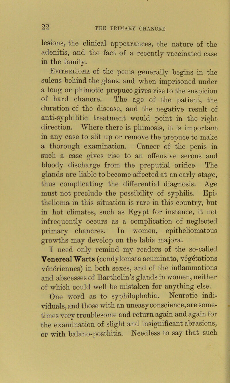 lesions, the clinical appearances, the nature of the adenitis, and the fact of a recently vaccinated case in the family. EpiTHELioaLV of the penis generally begins in the sulcus behind the glans, and when imprisoned under a long or phimotic prepuce gives rise to the suspicion of hard chancre. The age of the patient, the duration of the disease, and the negative result of anti-syphilitic treatment would point in the right direction. Where there is phimosis, it is important in any case to slit up or remove the prepuce to make a thorough examination. Cancer of the penis in such a case gives rise to an offensive serous and bloody discharge from the preputial orifice. The glands are liable to become affected at an early stage, thus complicating the differential diagnosis. Age must not preclude the possibility of syphilis. Epi- thelioma in this situation is rare in this country, but in hot climates, such as Egypt for instance, it not infrequently occurs as a complication of neglected primary chancres. In women, epitheliomatous growths may develop on the labia majora. I need only remind my readers of the so-called Venereal Warts (condylomata acuminata, vegetations vdn^riennes) in both sexes, and of the inflammations and abscesses of Bartholin’s glands in women, neither of which could well be mistaken for anything else. One word as to syphilophobia. Neurotic indi- viduals, and those with an uneasy conscience, are some- times very troublesome and return again and again for the examination of slight and insignificant abrasions, or with balano-posthitis. Needless to say that such