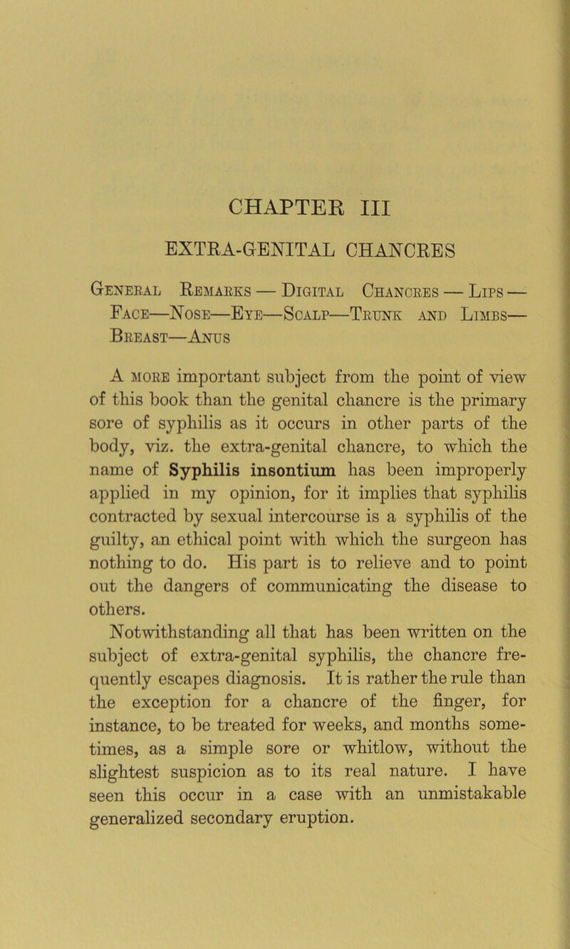 CHAPTER III EXTRA-GENITAL CHANCRES General Remarks — Digital Chancres — Lips — Face—Nose—Eye—Scalp—Trunk and Limbs— Breast—Anus A more important subject from the point of view of this book than the genital chancre is the primary sore of syphilis as it occurs in other parts of the body, viz. the extra-genital chancre, to which the name of Syphilis insontium has been improperly applied in my opinion, for it implies that syphihs contracted by sexual intercourse is a syphilis of the guilty, an ethical point with which the surgeon has nothing to do. His part is to relieve and to point out the dangers of communicating the disease to others. Notwithstanding all that has been written on the subject of extra-genital syphilis, the chancre fre- quently escapes diagnosis. It is rather the rule than the exception for a chancre of the finger, for instance, to be treated for weeks, and months some- times, as a simple sore or whitlow, without the sHghtest suspicion as to its real nature. I have seen this occur in a case with an unmistakable generalized secondary eruption.