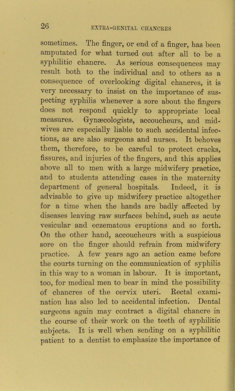 sometimes. The finger, or end of a finger, has been amputated for what turned out after all to be a syphilitic chancre. As serious consequences may result both to the individual and to others as a consequence of overlooking digital chancres, it is very necessary to insist on the importance of sus- pecting syphilis whenever a sore about the fingers does not respond quickly to appropriate local measures. Gynaecologists, accoucheurs, and mid- wives are especially liable to such accidental infec- tions, as are also surgeons and nurses. It behoves them, therefore, to be careful to protect cracks, fissures, and injuries of the fingers, and this applies above all to men with a large midwifery practice, and to students attending cases in the maternity department of general hospitals. Indeed, it is advisable to give iip midwifery practice altogether for a time when the hands are badly affected by diseases leaving raw surfaces behind, such as acute vesicular and eczematous eruptions and so forth. On the other hand, accoucheurs with a suspicious sore on the finger should refrain from midwifery | practice. A few years ago an action came before I the courts turning on the communication of syphilis in this way to a woman in labour. It is important, too, for medical men to bear in mind the possibility J of chancres of the cervix uteri. Rectal exami- ■ nation has also led to accidental infection. Dental ? surgeons again may contract a digital chancre in the course of their work on the teeth of syphilitic subjects. It is well when sending on a syphilitic patient to a dentist to emphasize the importance of