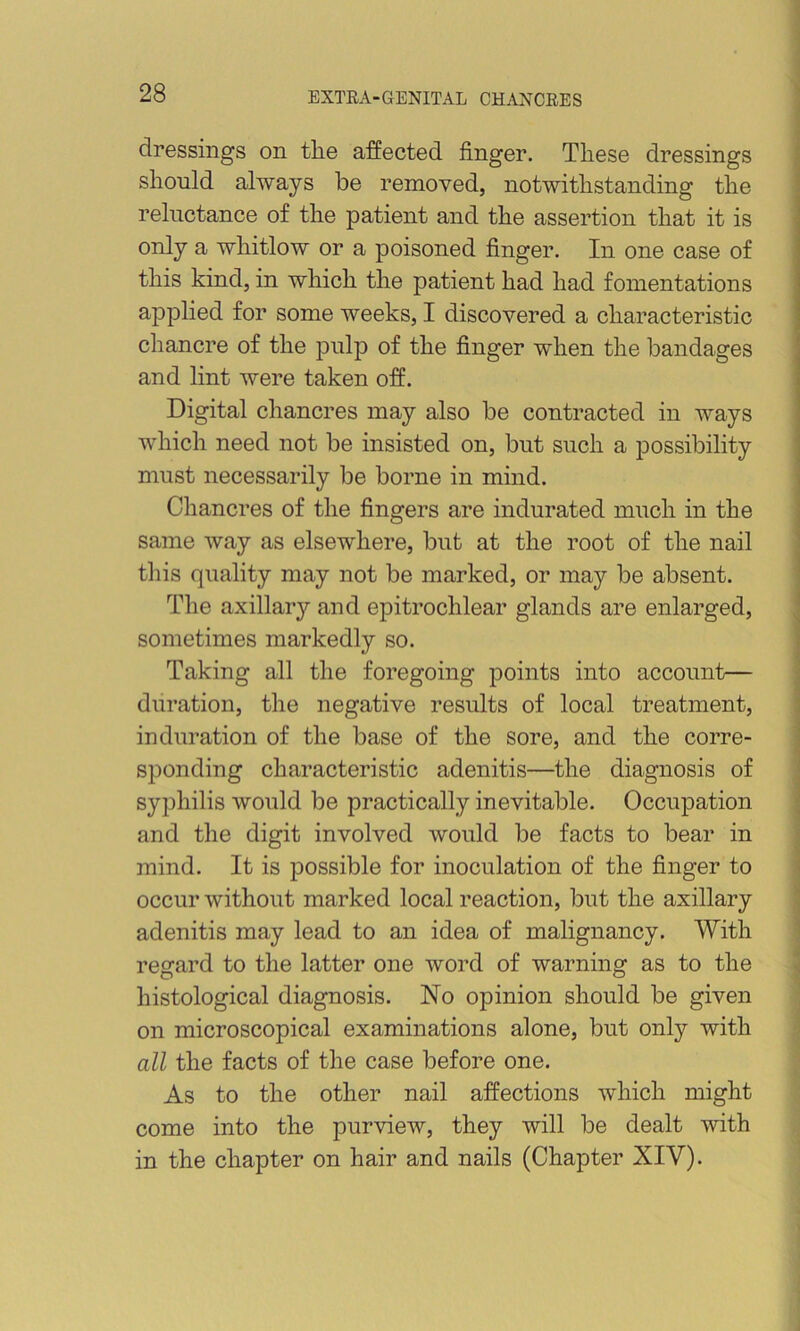 dressings on tlie affected finger. These dressings should always be removed, notwithstanding the I reluctance of the patient and the assertion that it is only a whitlow or a poisoned finger. In one case of this kind, in which the patient had had fomentations applied for some weeks, I discovered a characteristic chancre of the pulp of the finger when the bandages and lint were taken off. Digital chancres may also be contracted in ways which need not be insisted on, but such a possibility must necessarily be borne in mind. \ Chancres of the fingers are indurated much in the j same way as elsewhere, but at the root of the nail - this quality may not be marked, or may be absent. : The axillary and epitrochlear glands are enlarged, ^ sometimes markedly so. j Taking all the foregoing points into account— ; duration, the negative results of local treatment, ] induration of the base of the sore, and the corre- ! spending characteristic adenitis—the diagnosis of ; syphilis would be practically inevitable. Occupation j and the digit involved would be facts to bear in mind. It is possible for inoculation of the finger to : occur without marked local reaction, but the axillary ^ adenitis may lead to an idea of malignancy. With ■ regard to the latter one word of warning as to the • histological diagnosis. No opinion should be given on microscopical examinations alone, but only with all the facts of the case before one. As to the other nail affections which might come into the purview, they will be dealt with in the chapter on hair and nails (Chapter XIV).