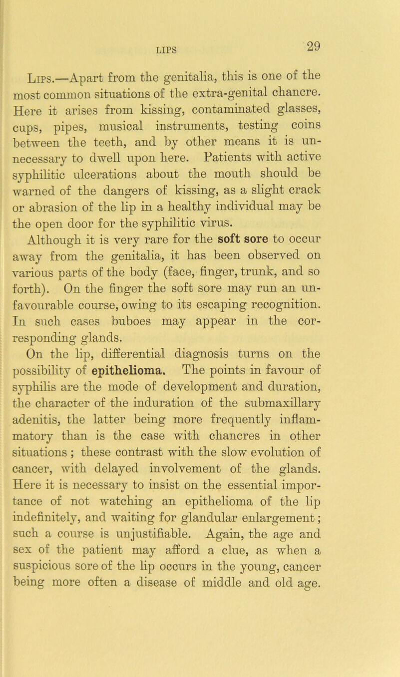 LIPS Lips.—Apart from the genitalia, this is one of the most common situations of the extra-genital chancre. Here it arises from kissing, contaminated glasses, cups, pipes, musical instruments, testing coins between the teeth, and by other means it is un- necessary to dwell upon here. Patients with active syphilitic ulcerations about the mouth should be warned of the dangers of kissing, as a shght crack or abrasion of the lip in a healthy individual may be the open door for the syphilitic virus. Although it is very rare for the soft sore to occur away from the genitalia, it has been observed on various parts of the body (face, finger, trunk, and so forth). On the finger the soft sore may run an un- favourable course, owing to its escaping recognition. In such cases buboes may appear in the cor- responding glands. On the lip, differential diagnosis turns on the possibility of epithelioma. The points in favour of syphilis are the mode of development and duration, the character of the induration of the submaxillary adenitis, the latter being more frequently inflam- matory than is the case with chancres in other situations ; these contrast with the slow evolution of cancer, with delayed involvement of the glands. Here it is necessary to insist on the essential impor- tance of not w'atching an epithelioma of the lip indefinitely, and waiting for glandular enlargement; such a course is unjustifiable. Again, the age and sex of the patient may afford a clue, as when a suspicious sore of the lip occurs in the young, cancer being more often a disease of middle and old age.