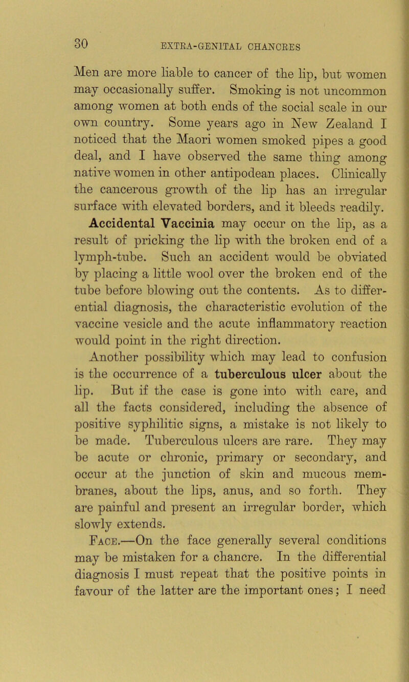 Men are more liable to cancer of tbe lip, but women may occasionally suffer. Smoking is not uncommon among women at both ends of the social scale in our own country. Some years ago in New Zealand I noticed that the Maori women smoked pipes a good deal, and I have observed the same thing among native women in other antipodean places. Clinically the cancerous gi’owth of the lip has an irregular surface with elevated borders, and it bleeds readily. Accidental Vaccinia may occur on the lip, as a result of pricking the lip with the broken end of a lymph-tube. Such an accident would be obviated by placing a little wool over the broken end of the tube before blowing out the contents. As to differ- ential diagnosis, the characteristic evolution of the vaccine vesicle and the acute inflammatory reaction would point in the right direction. Another possibility which may lead to confusion is the occurrence of a tuberculous ulcer about the lip. But if the case is gone into with care, and all the facts considered, including the absence of positive syphilitic signs, a mistake is not likely to be made. Tuberculous ulcers are rare. They may be acute or chronic, primary or secondary, and occur at the junction of skin and mucous mem- branes, about the lips, anus, and so forth. They are painful and present an irregular border, which slowly extends. Face.—On the face generally several conditions may be mistaken for a chancre. In the differential diagnosis I must repeat that the positive points in favour of the latter are the important ones; I need 3 1